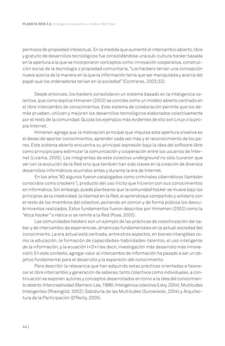 44 |
PLANETA WEB 2.0. Inteligencia colectiva o medios fast food.
permisos de propiedad intelectual.En la medida que aumentó el intercambio abierto,libre
y gratuito de desarrollos tecnológicos fue consolidándose una sub-cultura hacker basada
en la apertura a la que se incorporaron conceptos como:innovación cooperativa,construc-
ción social de la tecnología o propiedad comunitaria.“Los hackers tenían una concepción
nueva acerca de la manera en la que la información tenía que ser manipulada y acerca del
papel que los ordenadores tenían en la sociedad” (Contreras, 2003;32).
Desde entonces, los hackers consolidaron un sistema basado en la inteligencia co-
lectiva,que como explica Himanen (2002) se concibe como un modelo abierto centrado en
el libre intercambio de conocimientos. Este sistema de colaboración permite que los de-
más prueben, utilicen y mejoren los desarrollos tecnológicos elaborados colectivamente
por el resto de la comunidad.Quizás los ejemplos más evidentes de ello son Linux o la pro-
pia Internet.
Himanen agrega que la motivación principal que impulsa esta apertura creativa es
el deseo de aportar conocimientos, aprender cada vez más y el reconocimiento de los pa-
res. Este sistema abierto encuentra su principal expresión bajo la idea del software libre
como principio para estimular la comunicación y cooperación entre los usuarios de Inter-
net (Lizama, 2005). Los integrantes de este colectivo underground no sólo tuvieron que
ver con la evolución de la Red sino que también han sido claves en la creación de diversos
desarrollos informáticos ocurridos antes y durante la era de Internet.
En los años ’80 algunos fueron catalogados como criminales cibernéticos (también
conocidos como crackers1
), producto del uso ilícito que hicieron con sus conocimientos
en informática.Sin embargo,puede plantearse que la comunidad hacker se mueve bajo los
principios de la creatividad,la libertad en la Red,el aprendizaje compartido y solidario con
el resto de los miembros del colectivo, poniendo en común y de forma pública los descu-
brimientos realizados. Estos fundamentos fueron descritos por Himamen (2002) como la
“ética hacker” o nética si se remite a la Red (Pose, 2002).
Las comunidades hackers son un ejemplo de las prácticas de colectivización del sa-
ber y de intercambio de experiencias, dinámicas fundamentales en la actual sociedad del
conocimiento.La era actual está centrada,entre otros aspectos,en bienes intangibles co-
mo la educación, la formación de capacidades-habilidades-talentos, el uso inteligente
de la información, y la ecuación I+D+I (es decir, investigación más desarrollo más innova-
ción).En este contexto,agregar valor al intercambio de información ha pasado a ser un ob-
jetivo fundamental para el desarrollo y la expansión del conocimiento.
Para describir la relevancia que han adquirido estas prácticas orientadas a favore-
cer el libre intercambio y generación de saberes,tanto colectivos como individuales,a con-
tinuación se exponen autores y conceptos desarrollados en torno a la idea del conocimien-
to abierto:Intercreatividad (Berners-Lee,1996);Inteligencia colectiva (Lévy,2004);Multitudes
Inteligentes (Rheingold, 2002); Sabiduría de las Multitudes (Surowiecki, 2004) y Arquitec-
tura de la Participación (O’Reilly, 2005).
 