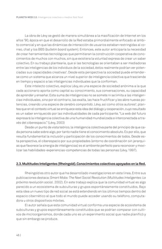 46 |
PLANETA WEB 2.0. Inteligencia colectiva o medios fast food.
La obra de Lévy se gestó de manera simultánea a la masificación de Internet en los
años ’90, época en que el desarrollo de la Red estaba primordialmente enfocado al ámbi-
to comercial y en que las dinámicas de interacción de usuarios estaban restringidas al co-
rreo, chat y los BBS (bulletin board system). Entonces, este autor anticiparía la necesidad
de crear herramientas tecnológicas que permitieran la construcción cooperativa de cono-
cimientos de muchos con muchos, sin que existiera la voluntad expresa de crear un saber
colectivo. En su trabajo plantearía, que si las tecnologías se orientaban a ser mediadoras
entre las inteligencias de los individuos de la sociedad,éstos realmente podrían ver poten-
ciadas sus capacidades creativas5
. Desde esta perspectiva la sociedad puede entender-
se como un sistema que alcanza un nivel superior de inteligencia colectiva que trasciende
en tiempo y espacio a las inteligencias individuales que la conforman.
Este intelecto colectivo, explica Lévy, es una especie de sociedad anónima a la que
cada accionario aporta como capital su conocimiento, sus conversaciones, su capacidad
de aprender y enseñar.Esta suma de inteligencias no se somete ni se limita a las inteligen-
cias individuales,sino por el contrario,las exalta,las hace fructificar y les abre nuevas po-
tencias, creando una especie de cerebro compartido. Lévy, así como otros autores6
, plan-
tea que en el contexto virtual se enriquece esta idea del diálogo y cooperación,cuyo resultado
es un saber enriquecido por las individualidades de cada participante.“La web del futuro
expresará la inteligencia colectiva de una humanidad mundializada e interconectada a tra-
vés del ciberespacio.” (Lévy, 2003)
Desde un punto de vista teórico,la inteligencia colectiva parte del principio de que ca-
da persona sabe sobre algo,por tanto nadie tiene el conocimiento absoluto.Es por ello,que
resulta fundamental la inclusión y participación de los conocimientos de todos. Desde es-
ta perspectiva, el ciberespacio por sus propiedades (entorno de coordinación sin jerarquí-
as que favorece la sinergia de inteligencias) es el ambiente perfecto para reconocer y movi-
lizar las habilidades-experiencias-competencias de todas las personas (Lévy, 1997).
2.3.MultitudesInteligentes(Rheingold).ConocimientoscolectivosapoyadosenlaRed.
Rheingold es otro autor que ha desarrollado investigaciones en esta línea.Entre sus
publicaciones destaca:Smart Mobs:The Next Social Revolution (Multitudes Inteligentes:La
próxima revolución social. 2002). En este trabajo explica que la comunidad virtual es algo
parecido a un ecosistema de subculturas y grupos espontáneamente constituidos. Bajo
esta idea un nuevo tipo de red social se está extendiendo en los últimos tiempos dentro del
espacio cibernético al que todo el mundo puede acceder usando su teléfono, computa-
dora u otros dispositivos móviles.
El autor señala que esta comunidad virtual conforma una especie de ecosistema de
subculturas y grupos espontáneamente constituidos que se podrían comparar con culti-
vos de microorganismos, donde cada uno es un experimento social que nadie planificó y
que sin embargo se produce.
 