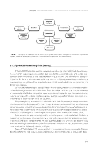 | 49
Capítulo II. Intercreatividad y Web 2.0. La construcción de un cerebro digital planetario.
2.5. Arquitectura de la Participación (O’Reilly).
O'Reilly (2005) plantea que los nuevos desarrollos de Internet (Web 2.0 particular-
mente) tienen su principal potencial en que facilitan la conformación de una red de cola-
boración entre individuos,la cual se sustenta en lo que él llama una arquitectura de la par-
ticipación.Es decir,la estructura reticular que soporta la Web se potencia en la medida que
más personas las utilizan. Esta arquitectura se construye alrededor de las personas y no
de las tecnologías9
.
La estructura tecnológica se expande de manera conjunta con las interacciones so-
ciales de los sujetos que utilizan Internet. Bajo esta idea, cada vez que una persona crea
un nuevo enlace la Red se complejiza y,por tanto,se enriquece.La idea de una arquitectu-
ra de la participación se basa en el principio de que las nuevas tecnologías potencian el in-
tercambio y la colaboración entre los usuarios.
El autor explica que una de las cualidades de la Web 2.0 es que provee de innumera-
bles instrumentos de cooperación, que no sólo aceleran las interacciones sociales entre
personas que se encuentran separadas por las dimensiones del tiempo y/o el espacio, si-
no que además su estructura reticular promueve la gestación de espacios abiertos a la co-
laboración y la inteligencia colectiva gracias a que muchos interactúan con muchos.
Esta arquitectura de la participación, sobre la que se construye la Web 2.0, brinda
nuevas herramientas de empowerment y, al mismo tiempo, de democratización en cuan-
to al intercambio del conocimiento. A fin de cuentas, todo este universo de desarrollos y
avances tecnológicos tiene como pilar fundamental la valoración del usuario como pieza
clave en el puzzle de la evolución tecnológica.
Según O'Reilly, la Web 2.0 es una actitud y no precisamente una tecnología. El poder
de esta plataforma web es su capacidad para servir de intermediario a la circulación de da-
CUADRO 1.Tipologías de colaboración tecno-social,cuyo eje central es la inteligencia distribuida y que se ex-
presa a través de redes de cooperación o también llamados cluster de conocimiento8
.
 
