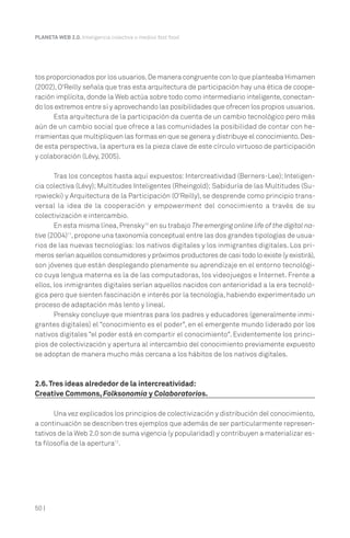 50 |
PLANETA WEB 2.0. Inteligencia colectiva o medios fast food.
tos proporcionados por los usuarios.De manera congruente con lo que planteaba Himamen
(2002), O'Reilly señala que tras esta arquitectura de participación hay una ética de coope-
ración implícita, donde la Web actúa sobre todo como intermediario inteligente, conectan-
do los extremos entre sí y aprovechando las posibilidades que ofrecen los propios usuarios.
Esta arquitectura de la participación da cuenta de un cambio tecnológico pero más
aún de un cambio social que ofrece a las comunidades la posibilidad de contar con he-
rramientas que multipliquen las formas en que se genera y distribuye el conocimiento.Des-
de esta perspectiva, la apertura es la pieza clave de este círculo virtuoso de participación
y colaboración (Lévy, 2005).
Tras los conceptos hasta aquí expuestos: Intercreatividad (Berners-Lee); Inteligen-
cia colectiva (Lévy); Multitudes Inteligentes (Rheingold); Sabiduría de las Multitudes (Su-
rowiecki) y Arquitectura de la Participación (O'Reilly), se desprende como principio trans-
versal la idea de la cooperación y empowerment del conocimiento a través de su
colectivización e intercambio.
En esta misma línea,Prensky10
en su trabajo The emerging online life of the digital na-
tive (2004)11
,propone una taxonomía conceptual entre las dos grandes tipologías de usua-
rios de las nuevas tecnologías: los nativos digitales y los inmigrantes digitales. Los pri-
meros serían aquellos consumidores y próximos productores de casi todo lo existe (y existirá),
son jóvenes que están desplegando plenamente su aprendizaje en el entorno tecnológi-
co cuya lengua materna es la de las computadoras, los videojuegos e Internet. Frente a
ellos, los inmigrantes digitales serían aquellos nacidos con anterioridad a la era tecnoló-
gica pero que sienten fascinación e interés por la tecnología, habiendo experimentado un
proceso de adaptación más lento y lineal.
Prensky concluye que mientras para los padres y educadores (generalmente inmi-
grantes digitales) el “conocimiento es el poder", en el emergente mundo liderado por los
nativos digitales “el poder está en compartir el conocimiento". Evidentemente los princi-
pios de colectivización y apertura al intercambio del conocimiento previamente expuesto
se adoptan de manera mucho más cercana a los hábitos de los nativos digitales.
2.6.Tres ideas alrededor de la intercreatividad:
Creative Commons, Folksonomía y Colaboratorios.
Una vez explicados los principios de colectivización y distribución del conocimiento,
a continuación se describen tres ejemplos que además de ser particularmente represen-
tativos de la Web 2.0 son de suma vigencia (y popularidad) y contribuyen a materializar es-
ta filosofía de la apertura12
.
 