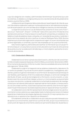 a que las categorías son creadas y administradas libremente por las personas que usan
los sistemas,no obedece a una lógica jerárquica sino a las decisiones de etiquetado de los
propios usuarios (Camus, 2006).
La folksonomía permite generar datos producidos por la participación de miles de usua-
rios.Este sistema colaborativo usado por muchas aplicaciones en red materializa la arquitec-
tura de la participación,así como las ideas de la inteligencia colectiva y la intercreatividad.
La experiencia actual en el uso de folksonomías presente en sitios como Flickr18
,
del.icio.us19
,Technorati20
, Amazon21
o El Mundo22
(este último caso entre infinidad de otros
ejemplos de la prensa en línea) se basa en la clasificación compartida y en establecer me-
tadatos a través de palabras claves o etiquetas,sin necesidad de que exista un estándar o
pauta restrictiva respecto de cómo clasificar el material (Rodríguez Peña, 2005). Muchos
sistemas que utilizan esta organización cooperativa al sugerir al usuario las etiquetas que
ya tiene registradas un contenido y que han sido empleadas por los usuarios anteriores.
Esta manera orgánica y democrática de clasificar la información que circula por In-
ternet se basa en una arquitectura social construida sobre el principio de cómo ponerse
de acuerdo al sumar la colaboración de todos bajo un mismo objetivo:aprovechar el cono-
cimiento de los demás.
2.6.3. Colaboratorio (Matsuura).
Colaboratorio es el tercer ejemplo de colectivización y distribución del conocimien-
to.Este concepto se popularizó gracias a Koichiro Matsuura ex director General de la UNES-
CO,al momento de presentar el Informe mundial:Hacia las sociedades del conocimiento de
este organismo23
(Bindé, 2005).
Colaboratorio surge en la integración de las palabras colaboración y laboratorio. Es
un‘centro sin paredes’,un punto de encuentro abierto a académicos,investigadores,estu-
diantes y público en general interesado en la conformación de espacios de aprendizaje en
red, flexibles y participativos. El término colaboratorio designa un centro de investigación
distribuido. Al hacer uso de las tecnologías de la información y la comunicación, un cola-
boratorio permite a los científicos trabajar juntos en un mismo proyecto,aunque se hallen
muy lejos unos de otros.La idea del colaboratorio ha facilitado la aceleración de investiga-
ciones que si se hubieran efectuado por separado habrían hecho perder un tiempo precio-
so a la comunidad científica, ocasionado duplicaciones estériles. Esta forma de organi-
zación ha permitido alcanzar resultados espectaculares en lapsos de tiempo muy breves24
.
Un colaboratorio es la más fiel representación de la tecnología social en la cual el co-
nocimiento humano potencia sus capacidades hasta multiplicarse de manera ilimitada al
expandirse a través de las tecnologías digitales de interacción.El mejor ejemplo de un co-
laboratorio es un repositorio (ver repositorio en Wikipedia25
).
El fundamento central de un colaboratorio es que cualquiera que esté interesado pue-
de aportar sus conocimientos, experiencia o puntos de vista, ya que lo que interesa es la
construcción de mapas de conocimiento colectivo en permanente desarrollo.Se plantea co-
PLANETA WEB 2.0. Inteligencia colectiva o medios fast food.
52 |
 