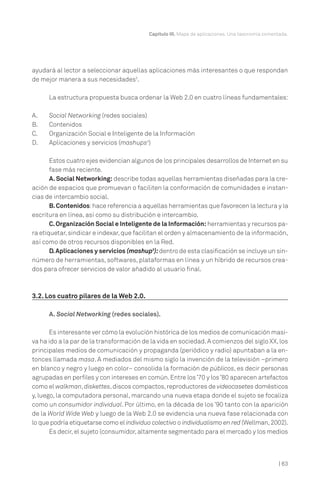 | 63
Capítulo III. Mapa de aplicaciones. Una taxonomía comentada.
ayudará al lector a seleccionar aquellas aplicaciones más interesantes o que respondan
de mejor manera a sus necesidades3
.
La estructura propuesta busca ordenar la Web 2.0 en cuatro líneas fundamentales:
A. Social Networking (redes sociales)
B. Contenidos
C. Organización Social e Inteligente de la Información
D. Aplicaciones y servicios (mashups4
)
Estos cuatro ejes evidencian algunos de los principales desarrollos de Internet en su
fase más reciente.
A.Social Networking: describe todas aquellas herramientas diseñadas para la cre-
ación de espacios que promuevan o faciliten la conformación de comunidades e instan-
cias de intercambio social.
B.Contenidos:hace referencia a aquellas herramientas que favorecen la lectura y la
escritura en línea, así como su distribución e intercambio.
C.Organización Social e Inteligente de la Información: herramientas y recursos pa-
ra etiquetar,sindicar e indexar,que facilitan el orden y almacenamiento de la información,
así como de otros recursos disponibles en la Red.
D.Aplicaciones y servicios (mashup5
):dentro de esta clasificación se incluye un sin-
número de herramientas, softwares, plataformas en línea y un híbrido de recursos crea-
dos para ofrecer servicios de valor añadido al usuario final.
3.2. Los cuatro pilares de la Web 2.0.
A. Social Networking (redes sociales).
Es interesante ver cómo la evolución histórica de los medios de comunicación masi-
va ha ido a la par de la transformación de la vida en sociedad.A comienzos del siglo XX,los
principales medios de comunicación y propaganda (periódico y radio) apuntaban a la en-
tonces llamada masa. A mediados del mismo siglo la invención de la televisión –primero
en blanco y negro y luego en color– consolida la formación de públicos, es decir personas
agrupadas en perfiles y con intereses en común.Entre los’70 y los’80 aparecen artefactos
como el walkman,diskettes,discos compactos,reproductores de videocasetes domésticos
y, luego, la computadora personal, marcando una nueva etapa donde el sujeto se focaliza
como un consumidor individual. Por último, en la década de los ’90 tanto con la aparición
de la World Wide Web y luego de la Web 2.0 se evidencia una nueva fase relacionada con
lo que podría etiquetarse como el individuo colectivo o individualismo en red (Wellman,2002).
Es decir, el sujeto (consumidor,altamente segmentado para el mercado y los medios
 