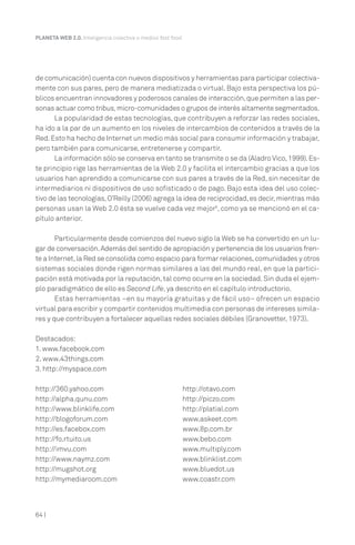 64 |
PLANETA WEB 2.0. Inteligencia colectiva o medios fast food.
de comunicación) cuenta con nuevos dispositivos y herramientas para participar colectiva-
mente con sus pares, pero de manera mediatizada o virtual. Bajo esta perspectiva los pú-
blicos encuentran innovadores y poderosos canales de interacción,que permiten a las per-
sonas actuar como tribus,micro-comunidades o grupos de interés altamente segmentados.
La popularidad de estas tecnologías, que contribuyen a reforzar las redes sociales,
ha ido a la par de un aumento en los niveles de intercambios de contenidos a través de la
Red.Esto ha hecho de Internet un medio más social para consumir información y trabajar,
pero también para comunicarse, entretenerse y compartir.
La información sólo se conserva en tanto se transmite o se da (Aladro Vico,1999).Es-
te principio rige las herramientas de la Web 2.0 y facilita el intercambio gracias a que los
usuarios han aprendido a comunicarse con sus pares a través de la Red, sin necesitar de
intermediarios ni dispositivos de uso sofisticado o de pago. Bajo esta idea del uso colec-
tivo de las tecnologías,O’Reilly (2006) agrega la idea de reciprocidad,es decir,mientras más
personas usan la Web 2.0 ésta se vuelve cada vez mejor6
, como ya se mencionó en el ca-
pítulo anterior.
Particularmente desde comienzos del nuevo siglo la Web se ha convertido en un lu-
gar de conversación.Además del sentido de apropiación y pertenencia de los usuarios fren-
te a Internet,la Red se consolida como espacio para formar relaciones,comunidades y otros
sistemas sociales donde rigen normas similares a las del mundo real, en que la partici-
pación está motivada por la reputación, tal como ocurre en la sociedad. Sin duda el ejem-
plo paradigmático de ello es Second Life, ya descrito en el capítulo introductorio.
Estas herramientas –en su mayoría gratuitas y de fácil uso– ofrecen un espacio
virtual para escribir y compartir contenidos multimedia con personas de intereses simila-
res y que contribuyen a fortalecer aquellas redes sociales débiles (Granovetter, 1973).
Destacados:
1. www.facebook.com
2. www.43things.com
3. http://myspace.com
http://360.yahoo.com
http://alpha.qunu.com
http://www.blinklife.com
http://blogoforum.com
http://es.facebox.com
http://fo.rtuito.us
http://imvu.com
http://www.naymz.com
http://mugshot.org
http://mymediaroom.com
http://otavo.com
http://piczo.com
http://platial.com
www.askeet.com
www.8p.com.br
www.bebo.com
www.multiply.com
www.blinklist.com
www.bluedot.us
www.coastr.com
 