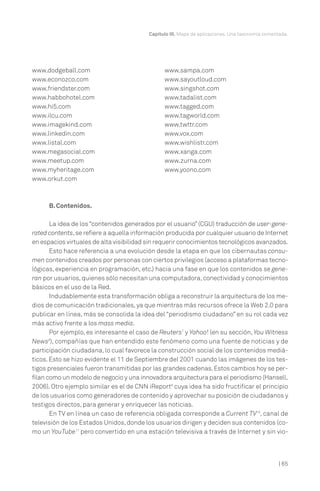 | 65
Capítulo III. Mapa de aplicaciones. Una taxonomía comentada.
B. Contenidos.
La idea de los “contenidos generados por el usuario” (CGU) traducción de user-gene-
rated contents,se refiere a aquella información producida por cualquier usuario de Internet
en espacios virtuales de alta visibilidad sin requerir conocimientos tecnológicos avanzados.
Esto hace referencia a una evolución desde la etapa en que los cibernautas consu-
men contenidos creados por personas con ciertos privilegios (acceso a plataformas tecno-
lógicas, experiencia en programación, etc.) hacia una fase en que los contenidos se gene-
ran por usuarios,quienes sólo necesitan una computadora,conectividad y conocimientos
básicos en el uso de la Red.
Indudablemente esta transformación obliga a reconstruir la arquitectura de los me-
dios de comunicación tradicionales, ya que mientras más recursos ofrece la Web 2.0 para
publicar en línea, más se consolida la idea del “periodismo ciudadano” en su rol cada vez
más activo frente a los mass media.
Por ejemplo, es interesante el caso de Reuters7
y Yahoo! (en su sección, You Witness
News8
), compañías que han entendido este fenómeno como una fuente de noticias y de
participación ciudadana, lo cual favorece la construcción social de los contenidos mediá-
ticos. Esto se hizo evidente el 11 de Septiembre del 2001 cuando las imágenes de los tes-
tigos presenciales fueron transmitidas por las grandes cadenas.Estos cambios hoy se per-
filan como un modelo de negocio y una innovadora arquitectura para el periodismo (Hansell,
2006). Otro ejemplo similar es el de CNN iReport9
cuya idea ha sido fructificar el principio
de los usuarios como generadores de contenido y aprovechar su posición de ciudadanos y
testigos directos, para generar y enriquecer las noticias.
En TV en línea un caso de referencia obligada corresponde a Current TV10
, canal de
televisión de los Estados Unidos,donde los usuarios dirigen y deciden sus contenidos (co-
mo un YouTube11
pero convertido en una estación televisiva a través de Internet y sin vio-
www.dodgeball.com
www.econozco.com
www.friendster.com
www.habbohotel.com
www.hi5.com
www.ilcu.com
www.imagekind.com
www.linkedin.com
www.listal.com
www.megasocial.com
www.meetup.com
www.myheritage.com
www.orkut.com
www.sampa.com
www.sayoutloud.com
www.singshot.com
www.tadalist.com
www.tagged.com
www.tagworld.com
www.twttr.com
www.vox.com
www.wishlistr.com
www.xanga.com
www.zurna.com
www.yoono.com
 