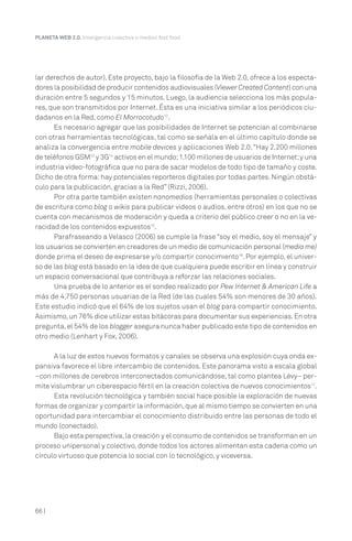 66 |
PLANETA WEB 2.0. Inteligencia colectiva o medios fast food.
lar derechos de autor). Este proyecto, bajo la filosofía de la Web 2.0, ofrece a los especta-
dores la posibilidad de producir contenidos audiovisuales (Viewer Created Content) con una
duración entre 5 segundos y 15 minutos. Luego, la audiencia selecciona los más popula-
res, que son transmitidos por Internet. Ésta es una iniciativa similar a los periódicos ciu-
dadanos en la Red, como El Morrocotudo12
.
Es necesario agregar que las posibilidades de Internet se potencian al combinarse
con otras herramientas tecnológicas, tal como se señala en el último capítulo donde se
analiza la convergencia entre mobile devices y aplicaciones Web 2.0.“Hay 2.200 millones
de teléfonos GSM13
y 3G14
activos en el mundo;1.100 millones de usuarios de Internet;y una
industria video-fotográfica que no para de sacar modelos de todo tipo de tamaño y coste.
Dicho de otra forma:hay potenciales reporteros digitales por todas partes. Ningún obstá-
culo para la publicación, gracias a la Red” (Rizzi, 2006).
Por otra parte también existen nanomedios (herramientas personales o colectivas
de escritura como blog o wikis para publicar videos o audios, entre otros) en los que no se
cuenta con mecanismos de moderación y queda a criterio del público creer o no en la ve-
racidad de los contenidos expuestos15
.
Parafraseando a Velasco (2006) se cumple la frase “soy el medio, soy el mensaje” y
los usuarios se convierten en creadores de un medio de comunicación personal (media me)
donde prima el deseo de expresarse y/o compartir conocimiento16
. Por ejemplo, el univer-
so de las blog está basado en la idea de que cualquiera puede escribir en línea y construir
un espacio conversacional que contribuya a reforzar las relaciones sociales.
Una prueba de lo anterior es el sondeo realizado por Pew Internet & American Life a
más de 4,750 personas usuarias de la Red (de las cuales 54% son menores de 30 años).
Este estudio indicó que el 64% de los sujetos usan el blog para compartir conocimiento.
Asimismo,un 76% dice utilizar estas bitácoras para documentar sus experiencias.En otra
pregunta,el 54% de los blogger asegura nunca haber publicado este tipo de contenidos en
otro medio (Lenhart y Fox, 2006).
A la luz de estos nuevos formatos y canales se observa una explosión cuya onda ex-
pansiva favorece el libre intercambio de contenidos. Este panorama visto a escala global
–con millones de cerebros interconectados comunicándose, tal como plantea Lévy– per-
mite vislumbrar un ciberespacio fértil en la creación colectiva de nuevos conocimientos17
.
Esta revolución tecnológica y también social hace posible la exploración de nuevas
formas de organizar y compartir la información,que al mismo tiempo se convierten en una
oportunidad para intercambiar el conocimiento distribuido entre las personas de todo el
mundo (conectado).
Bajo esta perspectiva,la creación y el consumo de contenidos se transforman en un
proceso unipersonal y colectivo, donde todos los actores alimentan esta cadena como un
círculo virtuoso que potencia lo social con lo tecnológico, y viceversa.
 