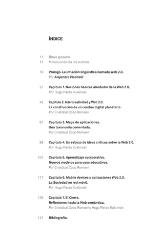Breve glosario
Introducción de los autores
Prólogo. La inflación lingüística llamada Web 2.0.
Por Alejandro Piscitelli
Capítulo 1. Nociones básicas alrededor de la Web 2.0.
Por Hugo Pardo Kuklinski
Capítulo 2.Intercreatividad y Web 2.0.
La construcción de un cerebro digital planetario.
Por Cristóbal Cobo Romaní
Capítulo 3. Mapa de aplicaciones.
Una taxonomía comentada.
Por Cristóbal Cobo Romaní
Capítulo 4. Un esbozo de ideas críticas sobre la Web 2.0.
Por Hugo Pardo Kuklinski
Capítulo 5. Aprendizaje colaborativo.
Nuevos modelos para usos educativos.
Por Cristóbal Cobo Romaní
Capítulo 6. Mobile devices y aplicaciones Web 2.0.
La Sociedad en red móvil.
Por Hugo Pardo Kuklinski
Capítulo 7. El Cierre.
Reflexiones hacia la Web semántica.
Por Cristóbal Cobo Romaní y Hugo Pardo Kuklinski
Bibliografía.
ÍNDICE
11
15
19
27
43
61
89
101
117
135
147
 