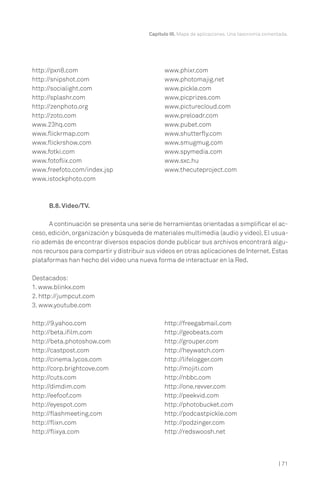 Capítulo III. Mapa de aplicaciones. Una taxonomía comentada.
| 71
B.8.Video/TV.
A continuación se presenta una serie de herramientas orientadas a simplificar el ac-
ceso, edición, organización y búsqueda de materiales multimedia (audio y video). El usua-
rio además de encontrar diversos espacios donde publicar sus archivos encontrará algu-
nos recursos para compartir y distribuir sus videos en otras aplicaciones de Internet.Estas
plataformas han hecho del video una nueva forma de interactuar en la Red.
Destacados:
1. www.blinkx.com
2. http://jumpcut.com
3. www.youtube.com
http://pxn8.com
http://snipshot.com
http://socialight.com
http://splashr.com
http://zenphoto.org
http://zoto.com
www.23hq.com
www.flickrmap.com
www.flickrshow.com
www.fotki.com
www.fotoflix.com
www.freefoto.com/index.jsp
www.istockphoto.com
www.phixr.com
www.photomajig.net
www.pickle.com
www.picprizes.com
www.picturecloud.com
www.preloadr.com
www.pubet.com
www.shutterfly.com
www.smugmug.com
www.spymedia.com
www.sxc.hu
www.thecuteproject.com
http://9.yahoo.com
http://beta.ifilm.com
http://beta.photoshow.com
http://castpost.com
http://cinema.lycos.com
http://corp.brightcove.com
http://cuts.com
http://dimdim.com
http://eefoof.com
http://eyespot.com
http://flashmeeting.com
http://flixn.com
http://flixya.com
http://freegabmail.com
http://geobeats.com
http://grouper.com
http://heywatch.com
http://lifelogger.com
http://mojiti.com
http://nbbc.com
http://one.revver.com
http://peekvid.com
http://photobucket.com
http://podcastpickle.com
http://podzinger.com
http://redswoosh.net
 