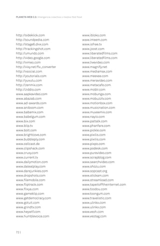 http://sideklick.com
http://soundpedia.com
http://stage6.divx.com
http://trackingshot.com
http://umundo.com
http://video.google.com
http://vimeo.com
http://vixy.net/flv_converter
http://vsocial.com
http://youtorials.com
http://yuvutu.com
http://zenmix.com
http://ziddio.com
www.aapkavideo.com
www.abazab.com
www.ad-awards.com
www.aniboom.com
www.babamix.com
www.babelgum.com
www.bix.com
www.blip.tv
www.bolt.com
www.brightcove.com
www.bubbleply.com
www.cellcast.de
www.clipshack.com
www.cruxy.com
www.current.tv
www.dailymotion.com
www.dalealplay.com
www.darejunkies.com
www.dropshots.com
www.filemobile.com
www.fliptrack.com
www.flixya.com
www.gameklip.com
www.getdemocracy.com
www.gotuit.com
www.grindtv.com
www.heywtf.com
www.humblevoice.com
www.ibloks.com
www.imeem.com
www.isfree.tv
www.joost.com
www.liberatedfilms.com
www.liberatedfilms.com
www.livevideo.com
www.magnify.net
www.mediamax.com
www.meevee.com
www.meravideo.com
www.metacafe.com
www.moblr.com
www.mobunga.com
www.mobuzztv.com
www.motionbox.com
www.musicnation.com
www.muveemix.com
www.nayio.com
www.paltalk.com
www.phanfare.com
www.pickle.com
www.pixilis.com
www.pixilis.com
www.pixpo.com
www.podesk.com
www.purevideo.com
www.scrapblog.com
www.searchvideo.com
www.shozu.com
www.sopcast.org
www.stickam.com
www.streamload.com
www.tapeitofftheinternet.com
www.toodou.com
www.toongum.com
www.travelistic.com
www.ulinkx.com
www.ulinkx.com
www.veoh.com
www.veotag.com
PLANETA WEB 2.0. Inteligencia colectiva o medios fast food.
72 |
 