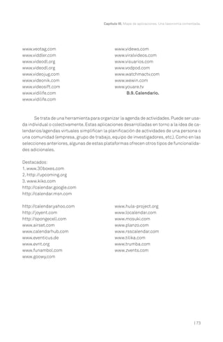 | 73
Capítulo III. Mapa de aplicaciones. Una taxonomía comentada.
www.veotag.com
www.viddler.com
www.videodl.org
www.videodl.org
www.videojug.com
www.videonik.com
www.videosift.com
www.vidilife.com
www.vidilife.com
www.videws.com
www.viralvideos.com
www.visuarios.com
www.vodpod.com
www.watchmactv.com
www.wewin.com
www.youare.tv
B.9. Calendario.
Se trata de una herramienta para organizar la agenda de actividades.Puede ser usa-
da individual o colectivamente. Estas aplicaciones desarrolladas en torno a la idea de ca-
lendarios/agendas virtuales simplifican la planificación de actividades de una persona o
una comunidad (empresa, grupo de trabajo, equipo de investigadores, etc.). Como en las
selecciones anteriores,algunas de estas plataformas ofrecen otros tipos de funcionalida-
des adicionales.
Destacados:
1. www.30boxes.com
2. http://upcoming.org
3. www.kiko.com
http://calendar.google.com
http://calendar.msn.com
http://calendar.yahoo.com
http://joyent.com
http://spongecell.com
www.airset.com
www.calendarhub.com
www.eventicus.de
www.evnt.org
www.funambol.com
www.goowy.com
www.hula-project.org
www.localendar.com
www.mosuki.com
www.planzo.com
www.rsscalendar.com
www.tilika.com
www.trumba.com
www.zvents.com
 