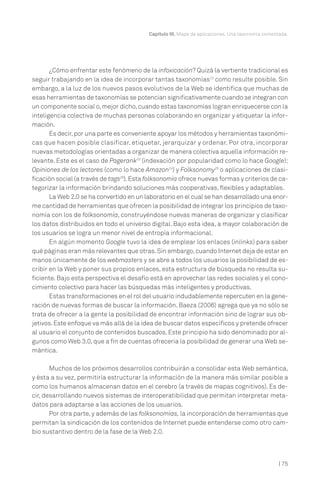 | 75
Capítulo III. Mapa de aplicaciones. Una taxonomía comentada.
¿Cómo enfrentar este fenómeno de la infoxicación? Quizá la vertiente tradicional es
seguir trabajando en la idea de incorporar tantas taxonomías22
como resulte posible. Sin
embargo, a la luz de los nuevos pasos evolutivos de la Web se identifica que muchas de
esas herramientas de taxonomías se potencian significativamente cuando se integran con
un componente social o,mejor dicho,cuando estas taxonomías logran enriquecerse con la
inteligencia colectiva de muchas personas colaborando en organizar y etiquetar la infor-
mación.
Es decir,por una parte es conveniente apoyar los métodos y herramientas taxonómi-
cas que hacen posible clasificar, etiquetar, jerarquizar y ordenar. Por otra, incorporar
nuevas metodologías orientadas a organizar de manera colectiva aquella información re-
levante. Este es el caso de Pagerank23
(indexación por popularidad como lo hace Google);
Opiniones de los lectores (como lo hace Amazon24
) y Folksonomy25
o aplicaciones de clasi-
ficación social (a través de tags26
).Esta folksonomía ofrece nuevas formas y criterios de ca-
tegorizar la información brindando soluciones más cooperativas, flexibles y adaptables.
La Web 2.0 se ha convertido en un laboratorio en el cual se han desarrollado una enor-
me cantidad de herramientas que ofrecen la posibilidad de integrar los principios de taxo-
nomía con los de folksonomía, construyéndose nuevas maneras de organizar y clasificar
los datos distribuidos en todo el universo digital. Bajo esta idea, a mayor colaboración de
los usuarios se logra un menor nivel de entropía informacional.
En algún momento Google tuvo la idea de emplear los enlaces (inlinks) para saber
qué páginas eran más relevantes que otras.Sin embargo,cuando Internet deja de estar en
manos únicamente de los webmasters y se abre a todos los usuarios la posibilidad de es-
cribir en la Web y poner sus propios enlaces, esta estructura de búsqueda no resulta su-
ficiente. Bajo esta perspectiva el desafío está en aprovechar las redes sociales y el cono-
cimiento colectivo para hacer las búsquedas más inteligentes y productivas.
Estas transformaciones en el rol del usuario indudablemente repercuten en la gene-
ración de nuevas formas de buscar la información. Baeza (2006) agrega que ya no sólo se
trata de ofrecer a la gente la posibilidad de encontrar información sino de lograr sus ob-
jetivos.Este enfoque va más allá de la idea de buscar datos específicos y pretende ofrecer
al usuario el conjunto de contenidos buscados. Este principio ha sido denominado por al-
gunos como Web 3.0, que a fin de cuentas ofrecería la posibilidad de generar una Web se-
mántica.
Muchos de los próximos desarrollos contribuirán a consolidar esta Web semántica,
y ésta a su vez, permitiría estructurar la información de la manera más similar posible a
como los humanos almacenan datos en el cerebro (a través de mapas cognitivos). Es de-
cir, desarrollando nuevos sistemas de interoperatibilidad que permitan interpretar meta-
datos para adaptarse a las acciones de los usuarios.
Por otra parte, y además de las folksonomías, la incorporación de herramientas que
permitan la sindicación de los contenidos de Internet puede entenderse como otro cam-
bio sustantivo dentro de la fase de la Web 2.0.
 