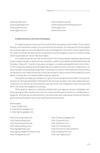 | 79
Capítulo III. Mapa de aplicaciones. Una taxonomía comentada.
D. Aplicaciones y servicios (mashups).
El mapa de aplicaciones que forma parte de la arquitectura de la Web 2.0 es amplio,
diverso,enormemente creativo y en permanente renovación.En esta sección se ha optado
por analizar algunos recursos genéricos que se desglosan tras estos nuevos desarrollos,
por sobre el exceso de descripción de aplicaciones tecnológicas, que en un breve tiempo
serán superadas por otras más avanzadas.
En la fase actual de Internet,la información es enriquecida por aquellos aportes que
hacen sujetos desde su experiencia y contexto,cuestión que desde los planteamientos de
Nonaka y Takeuchi34
, resulta clave para conseguir una adecuada gestión del conocimien-
to.Por otra parte,dada la diversificación de los canales de comunicación e interacción,re-
sulta factible la posibilidad de generar instancias formales e informales de intercambio y
socialización,las cuales refuerzan el acto de compartir tanto conocimiento explícito como
tácito, a través de una interactividad creativa y abierta.
Una particularidad que comparte un gran número de aplicaciones Web 2.0 es que fa-
vorecen la interoperatiblidad e hibridación de servicios. Es decir, han sido elaboradas pa-
ra facilitar la creación de herramientas que permitan una integración más transparente
(API35
) de varias tecnologías en una sola.
Participación, apertura, redes de colaboración son algunas de las cualidades cen-
trales que describen a estos recursos,los cuales contribuyen a construir una Web más in-
teligente. Muchas de las aplicaciones y herramientas aquí expuestas combinan tecnolo-
gías previamente descritas en las clasificaciones anteriores.
Destacados:
1. www.meebo.com
2. http://earth.google.com
3. http://gmail.google.com
www.squidoo.com
www.stylefeeder.com
www.stylehive.com
www.tagzania.com
www.theadcloud.com
www.thebeststuffintheworld.com
www.ugoto.com
www.ulinkx.com
http://housingmaps.com
http://beta.plazes.com
http://brainreactions.net
http://dailymashup.com
http://googlemark.org
http://grab.videgro.homelinux.net
http://liveplasma.com
http://maps.pixagogo.com
http://myemail.com
http://plotshot.com
http://roundcube.net
http://simile.mit.edu/timeline
http://slawesome.com
http://springdoo.com
 