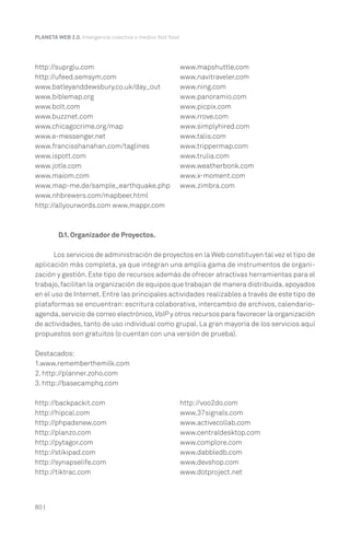 80 |
PLANETA WEB 2.0. Inteligencia colectiva o medios fast food.
D.1. Organizador de Proyectos.
Los servicios de administración de proyectos en la Web constituyen tal vez el tipo de
aplicación más completa, ya que integran una amplia gama de instrumentos de organi-
zación y gestión. Este tipo de recursos además de ofrecer atractivas herramientas para el
trabajo,facilitan la organización de equipos que trabajan de manera distribuida,apoyados
en el uso de Internet. Entre las principales actividades realizables a través de este tipo de
plataformas se encuentran: escritura colaborativa, intercambio de archivos, calendario-
agenda,servicio de correo electrónico,VoIP y otros recursos para favorecer la organización
de actividades, tanto de uso individual como grupal. La gran mayoría de los servicios aquí
propuestos son gratuitos (o cuentan con una versión de prueba).
Destacados:
1.www.rememberthemilk.com
2. http://planner.zoho.com
3. http://basecamphq.com
http://suprglu.com
http://ufeed.semsym.com
www.batleyanddewsbury.co.uk/day_out
www.biblemap.org
www.bolt.com
www.buzznet.com
www.chicagocrime.org/map
www.e-messenger.net
www.francisshanahan.com/taglines
www.ispott.com
www.jotle.com
www.maiom.com
www.map-me.de/sample_earthquake.php
www.nhbrewers.com/mapbeer.html
http://allyourwords.com www.mappr.com
www.mapshuttle.com
www.navitraveler.com
www.ning.com
www.panoramio.com
www.picpix.com
www.rrove.com
www.simplyhired.com
www.talis.com
www.trippermap.com
www.trulia.com
www.weatherbonk.com
www.x-moment.com
www.zimbra.com
http://backpackit.com
http://hipcal.com
http://phpadsnew.com
http://planzo.com
http://pytagor.com
http://stikipad.com
http://synapselife.com
http://tiktrac.com
http://voo2do.com
www.37signals.com
www.activecollab.com
www.centraldesktop.com
www.complore.com
www.dabbledb.com
www.devshop.com
www.dotproject.net
 