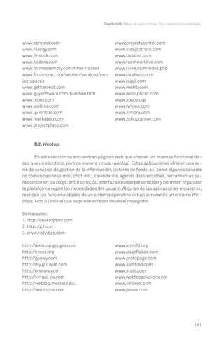 | 81
Capítulo III. Mapa de aplicaciones. Una taxonomía comentada.
D.2. Webtop.
En esta sección se encuentran páginas web que ofrecen las mismas funcionalida-
des que un escritorio,pero de manera virtual (webtop).Estas aplicaciones ofrecen una se-
rie de servicios de gestión de la información, lectores de feeds, así como algunos canales
de comunicación (e-mail,chat,etc.),calendarios,agenda de direcciones,herramientas pa-
ra escribir en los blogs,entre otras.Su interfaz se puede personalizar y permiten organizar
la plataforma según las necesidades del usuario. Algunas de las aplicaciones expuestas,
replican las funcionalidades de un sistema operativo virtual simulando un entorno Win-
dows, Mac o Linux al que se puede acceder desde el navegador.
Destacados:
1. http://desktoptwo.com
2. http://g.ho.st
3. www.netvibes.com
www.eproject.com
www.filangy.com
www.finsock.com
www.foldera.com
www.formassembly.com/time-tracker
www.forumone.com/section/services/pro-
jectspaces
www.getharvest.com
www.guysoftware.com/planbee.htm
www.inbox.com
www.ioutliner.com
www.iprioritize.com
www.markaboo.com
www.projectplace.com
www.projectscenter.com
www.sidejobtrack.com
www.tadalist.com
www.teamworklive.com
www.tilika.com/index.php
www.toodledo.com
www.toggl.com
www.veetro.com
www.wildapricot.com
www.xoops.org
www.wridea.com
www.zimbra.com
www.zohoplanner.com
http://desktop.google.com
http://eyeos.org
http://goowy.com
http://my.gritwire.com
http://onelurv.com
http://virtual-os.com
http://webtop.msstate.edu
http://webtopos.com
www.klorofil.org
www.pageflakes.com
www.protopage.com
www.samfind.com
www.start.com
www.webtopsolutions.net
www.xindesk.com
www.youos.com
 