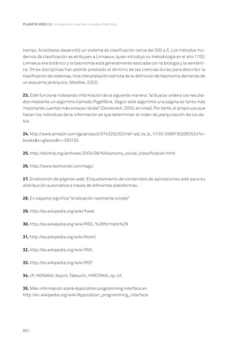 88 |
PLANETA WEB 2.0. Inteligencia colectiva o medios fast food.
tiempo. Aristóteles desarrolló un sistema de clasificación cerca del 300 a.C. Los métodos mo-
dernos de clasificación se atribuyen a Linnaeus,quien introdujo su metodología en el año 1700.
Linnaeus era botánico y la taxonomía está generalmente asociada con la biología y la semánti-
ca. Otras disciplinas han pedido prestado el término de las ciencias duras para describir la
clasificación de sistemas.Una interpretación estricta de la definición de taxonomía demanda de
un esquema jerárquico. (Wodtke, 2002)
23. Este funciona indexando información de la siguiente manera:“al buscar ordena los resulta-
dos mediante un algoritmo llamado PageRank. Según este algoritmo una página es tanto más
importante cuantos más enlaces recibe”(Doménech,2003,en línea).Por tanto,el propio uso que
hacen los individuos de la información es que determinan el orden de jearquización de los da-
tos.
24. http://www.amazon.com/gp/product/0743292332/ref=pd_ts_b_1/102-20697302082524?s=
books&v=glance&n=283155
25. http://atomiq.org/archives/2004/08/folksonomy_social_classification.html
26. http://www.technorati.com/tags/
27. Sindicación de páginas web: Etiquetamiento de contenidos de aplicaciones web para su
distribución automática a través de diferentes plataformas.
28. En español significa “sindicación realmente simple”.
29. http://es.wikipedia.org/wiki/Feed
30. http://es.wikipedia.org/wiki/RSS_%28formato%29
31. http://es.wikipedia.org/wiki/Atom|
32. http://es.wikipedia.org/wiki/XML
33. http://es.wikipedia.org/wiki/RDF
34. cfr. NONAKA, Ikojiro,Takeuchi, HIROTAKA, op. cit.
35. Más información sobre Application programming interface en
http://en.wikipedia.org/wiki/Application_programming_interface
 