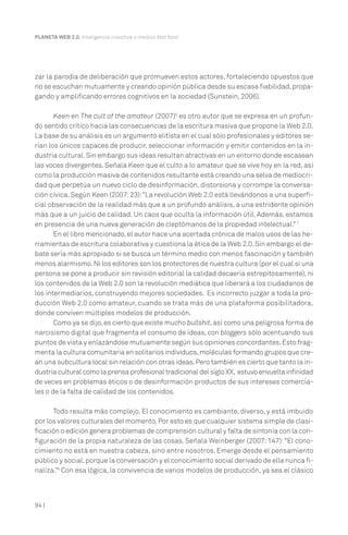 94 |
PLANETA WEB 2.0. Inteligencia colectiva o medios fast food.
zar la parodia de deliberación que promueven estos actores, fortaleciendo opuestos que
no se escuchan mutuamente y creando opinión pública desde su escasa fiabilidad,propa-
gando y amplificando errores cognitivos en la sociedad (Sunstein, 2006).
Keen en The cult of the amateur (2007)6
es otro autor que se expresa en un profun-
do sentido crítico hacia las consecuencias de la escritura masiva que propone la Web 2.0.
La base de su análisis es un argumento elitista en el cual sólo profesionales y editores se-
rían los únicos capaces de producir, seleccionar información y emitir contenidos en la in-
dustria cultural.Sin embargo sus ideas resultan atractivas en un entorno donde escasean
las voces divergentes. Señala Keen que el culto a lo amateur que se vive hoy en la red, así
como la producción masiva de contenidos resultante está creando una selva de mediocri-
dad que perpetúa un nuevo ciclo de desinformación, distorsiona y corrompe la conversa-
ción cívica. Según Keen (2007:23):“La revolución Web 2.0 está llevándonos a una superfi-
cial observación de la realidad más que a un profundo análisis, a una estridente opinión
más que a un juicio de calidad. Un caos que oculta la información útil. Además, estamos
en presencia de una nueva generación de cleptómanos de la propiedad intelectual.” 7
En el libro mencionado,el autor hace una acertada crónica de malos usos de las he-
rramientas de escritura colaborativa y cuestiona la ética de la Web 2.0.Sin embargo el de-
bate sería más apropiado si se busca un término medio con menos fascinación y también
menos alarmismo.Ni los editores son los protectores de nuestra cultura (por el cual si una
persona se pone a producir sin revisión editorial la calidad decaería estrepitosamente), ni
los contenidos de la Web 2.0 son la revolución mediática que liberará a los ciudadanos de
los intermediarios, construyendo mejores sociedades. Es incorrecto juzgar a toda la pro-
ducción Web 2.0 como amateur, cuando se trata más de una plataforma posibilitadora,
donde conviven múltiples modelos de producción.
Como ya se dijo,es cierto que existe mucho bullshit,así como una peligrosa forma de
narcisismo digital que fragmenta el consumo de ideas, con bloggers sólo acentuando sus
puntos de vista y enlazándose mutuamente según sus opiniones concordantes.Esto frag-
menta la cultura comunitaria en solitarios individuos,moléculas formando grupos que cre-
an una subcultura local sin relación con otras ideas.Pero también es cierto que tanto la in-
dustria cultural como la prensa profesional tradicional del siglo XX, estuvo envuelta infinidad
de veces en problemas éticos o de desinformación productos de sus intereses comercia-
les o de la falta de calidad de los contenidos.
Todo resulta más complejo. El conocimiento es cambiante, diverso, y está imbuido
por los valores culturales del momento.Por esto es que cualquier sistema simple de clasi-
ficación o edición genera problemas de comprensión cultural y falta de sintonía con la con-
figuración de la propia naturaleza de las cosas. Señala Weinberger (2007: 147):“El cono-
cimiento no está en nuestra cabeza, sino entre nosotros. Emerge desde el pensamiento
público y social,porque la conversación y el conocimiento social derivado de ella nunca fi-
naliza.”8
Con esa lógica, la convivencia de varios modelos de producción, ya sea el clásico
 