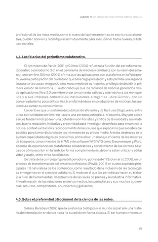 | 95
Capítulo IV. Un esbozo de ideas críticas sobre la Web 2.0.
profesional de los mass media, como el nuevo de las herramientas de escritura colabora-
tiva, pueden convivir y reconfigurarse mutuamente para evolucionar hacia nuevas prácti-
cas sociales.
4.4. Las falacias del periodismo colaborativo.
El optimismo de Pavlik (2001) y Gillmor (2004) refuerza la función del periodismo co-
laborativo o periodismo 3.09
en el panorama de medios y contrasta con la visión del ama-
teurismo on-line.Gillmor (2004) afirma que las aplicaciones con plataforma en la Web pro-
mueven la participación del ciudadano que tiene“algo para decir”y esto permite una segunda
lectura de las cosas,relegando a los mass media de su histórico privilegio de decidir la pri-
mera versión de la historia. El autor concluye que los recursos de noticias generados des-
de aplicaciones Web 2.0 permiten crear un contexto valioso y alternativo a los monopo-
lios y a sus intereses comerciales; instituciones arrogantes –dice Gillmor– con un
conservadurismo poco crítico. Así, transformándose en productores de noticias, las au-
diencias suman su conocimiento.
Lo cierto es que un sistema de publicación eficiente y de fácil uso (blogs,wikis,entre
otras comunidades on-line) no hace a una persona periodista, ni experto. Muy por sobre
eso,es fundamental poseer una potente visión holística y crítica de la realidad y sus mati-
ces, buena redacción, iniciativa y creatividad para investigar, desenfado para encontrar la
noticia,contextualización y reconocimiento de las causas que explican lo que sucede y ca-
pacidad para tomar distancia de los intereses de su propio medio. A estas destrezas se le
suman capacidades digitales crecientes, entre ellas: un manejo eficiente de los motores
de búsqueda,conocimientos de HTML y de software WYSIWYG como Dreamweaver y Word,
además de experiencia en plataformas colaborativas y conocimiento de las normas bási-
cas de cómo escribir en la Web. En forma complementaria, debería saber utilizar y editar
video y audio, entre otras habilidades.
Se trata de la compleja figura del periodismo polivalente10
(Scolari et al,2006),en un
proceso de transformación del entorno profesional (Pavlik,2001) en cuatro aspectos prin-
cipales : 1) naturaleza de los contenidos, como resultado de la inclusión de las tecnologí-
as emergentes en el ejercicio cotidiano;2) modo en el que los periodistas hacen su traba-
jo a nivel de herramientas; 3) estructura de las salas de prensa y la industria informativa;
4) realineación de las relaciones entre los medios, los periodistas y sus muchas audien-
cias, recursos, competidores, anunciantes y gobiernos.
4.5. Sobre el preferential attachment de la ciencia de las redes.
Señala Barabasi (2002) que la existencia biológica y el mundo social son una histo-
ria de interrelación en donde nada ha sucedido en forma aislada.El ser humano vive en un
 