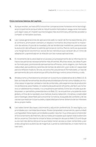 | 97
Capítulo IV. Un esbozo de ideas críticas sobre la Web 2.0.
Cinco nociones básicas del capítulo
1. Aunque existen, se hace difícil encontrar comparaciones honestas entre tecnologí-
as principalmente porque toda la industria está implicada en asegurarse mercados
y,en algún caso,en impedir que tecnologías más económicas y eficientes accedan a
competir a mercados cautivos.
2. Las nuevas generaciones de aplicaciones web no nacen de forma espontánea, sino
al contrario, promueven siempre un espacio normativo de prescripción e imposi-
ción de valores. A ojos de la novedad y de las tendencias mediáticas, pareciera que
la evolución del software no admite opiniones en contra. Pero lo cierto es que existe
una marginación económico-social de los individuos que carecen de un ritmo de
adaptación y aprendizaje en la relación con las nuevas aplicaciones.
3. El incremento de la velocidad en el acceso y el procesamiento de la información no
hace a las personas necesariamente más eficientes.Muchas veces,las ideas fluyen
en formato post, promoviendo pensamientos efímeros, como slogans, con fecha de
caducidad, para públicos carentes de tiempo de atención y por ende sin capacidad
para la reflexión madura.Se vive,se consume y se piensa en formato beta,un tipo de
pensamiento de corto alcance que dificulta distinguir entre conocimiento y ruido.
4. Amateurismo y charlatanería conviven en la escritura colaborativa de la Web 2.0. Si
bien se trata de herramientas de alta productividad para formar comunidades,en mu-
chos casos no aportan calidad a nivel de contenidos,sólo experiencias de producción
no-profesional,poco fiables.Un sistema de publicación eficiente y de fácil uso no ha-
ce a un adolescente cineasta,ni a una persona periodista.Entre las virtudes que de-
be poseer un periodista,preexistentes a la Web 2.0, se encuentran una potente visión
global y crítica de la realidad y sus matices, buena redacción, iniciativa y creatividad
para investigar, desenfado para encontrar la noticia, búsqueda del contexto y de las
causas que explican lo que sucede y capacidad para tomar distancia de los intereses
de su propio medio.
5. Las redes tienen dos leyes: crecimiento y adjunción preferencial. En esa lógica, sus
prioridades son:cantidad de enlaces, fitness (propiedad,conveniencia,oportunidad)
y antigüedad.Estas leyes y prioridades pueden resultar muy útiles para comprender
el funcionamiento de Internet y de los nodos principales que captan toda la atención
de los usuarios. Esta teoría rompe la falsa concepción de que la Web 2.0 contribuye
a una red más democrática en la que todos tienen acceso a crear contenidos, y por
ende a dirigirse a audiencias de magnitud,cuando la visibilidad de un nodo menor es
casi cero.
 