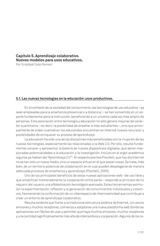 Capítulo 5. Aprendizaje colaborativo.
Nuevos modelos para usos educativos.
Por Cristóbal Cobo Romaní

5.1. Las nuevas tecnologías en la educación: usos productivos.
En el contexto de la sociedad del conocimiento, las tecnologías de uso educativo –ya
sean empleadas para la enseñanza presencial o a distancia1– se han convertido en un soporte fundamental para la instrucción, beneficiando a un universo cada vez más amplio de
personas. Esta asociación entre tecnología y educación no sólo genera mejoras de carácter cuantitativo –es decir, la posibilidad de enseñar a más estudiantes–, sino que principalmente de orden cualitativo: los educandos encuentran en Internet nuevos recursos2 y
posibilidades de enriquecer su proceso de aprendizaje.
La educación ha sido una de las disciplinas más beneficiadas con la irrupción de las
nuevas tecnologías, especialmente las relacionadas a la Web 2.0. Por ello, resulta fundamental conocer y aprovechar la batería de nuevos dispositivos digitales, que abren inexploradas potencialidades a la educación y la investigación. Incluso en el argot académico
algunos ya hablan del “Aprendizaje 2.0”3. Al respecto plantea Piscitelli, que hoy día Internet
no es tan solo un nuevo medio, sino un espacio virtual en el que pasan cosas. Se trata, más
bien, de un territorio potencial de colaboración en el cual pueden desplegarse de manera
adecuada procesos de enseñanza y aprendizaje (Piscitelli, 2005).
Uno de los principales beneficios de estas nuevas aplicaciones web –de uso libre y
que simplifican tremendamente la cooperación entre pares– responde al principio de no
requerir del usuario una alfabetización tecnológica avanzada. Estas herramientas estimulan la experimentación, reflexión y la generación de conocimientos individuales y colectivos, favoreciendo la conformación de un ciberespacio de intercreatividad que contribuye a
crear un entorno de aprendizaje colaborativo.
Resulta evidente que frente a la tradicional estructura estática de Internet, con pocos
emisores y muchos receptores, comienza a adoptarse una nueva plataforma web donde las
aplicaciones son fáciles de usar y permiten que haya muchos emisores, muchos receptores
y una cantidad significativamente más alta de intercambios y cooperación. Algunos de los re-

| 101

 