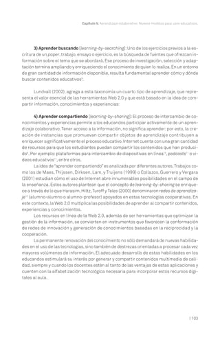 Capítulo V. Aprendizaje colaborativo. Nuevos modelos para usos educativos.

3) Aprender buscando [learning-by-searching]: Uno de los ejercicios previos a la escritura de un paper, trabajo, ensayo o ejercicio, es la búsqueda de fuentes que ofrezcan información sobre el tema que se abordará. Ese proceso de investigación, selección y adaptación termina ampliando y enriqueciendo el conocimiento de quien lo realiza. En un entorno
de gran cantidad de información disponible, resulta fundamental aprender cómo y dónde
buscar contenidos educativos8.
Lundvall (2002), agrega a esta taxonomía un cuarto tipo de aprendizaje, que representa el valor esencial de las herramientas Web 2.0 y que está basado en la idea de compartir información, conocimientos y experiencias:
4) Aprender compartiendo [learning-by-sharing]: El proceso de intercambio de conocimientos y experiencias permite a los educandos participar activamente de un aprendizaje colaborativo. Tener acceso a la información, no significa aprender: por esto, la creación de instancias que promuevan compartir objetos de aprendizaje contribuyen a
enriquecer significativamente el proceso educativo. Internet cuenta con una gran cantidad
de recursos para que los estudiantes puedan compartir los contenidos que han producido9. Por ejemplo: plataformas para intercambio de diapositivas en línea10, podcasts11 o videos educativos11, entre otros.
La idea de “aprender compartiendo” es analizada por diferentes autores. Trabajos como los de Maes, Thijssen, Dirksen, Lam, y Truijens (1999) o Collazos, Guerrero y Vergara
(2001) estudian cómo el uso de Internet abre innumerables posibilidades en el campo de
la enseñanza. Estos autores plantean que el concepto de learning-by-sharing se enriquece a través de lo que Harasim, Hiltz, Turoff y Teles (2000) denominaron redes de aprendizaje12 (alumno-alumno o alumno-profesor) apoyados en estas tecnologías cooperativas. En
este contexto, la Web 2.0 multiplica las posibilidades de aprender al compartir contenidos,
experiencias y conocimientos.
Los recursos en línea de la Web 2.0, además de ser herramientas que optimizan la
gestión de la información, se convierten en instrumentos que favorecen la conformación
de redes de innovación y generación de conocimientos basadas en la reciprocidad y la
cooperación.
La permanente renovación del conocimiento no sólo demandará de nuevas habilidades en el uso de las tecnologías, sino también de destrezas orientadas a procesar cada vez
mayores volúmenes de información. El adecuado desarrollo de estas habilidades en los
educandos estimulará su interés por generar y compartir contenidos multimedia de calidad, siempre y cuando los docentes estén al tanto de las ventajas de estas aplicaciones y
cuenten con la alfabetización tecnológica necesaria para incorporar estos recursos digitales al aula.

| 103

 