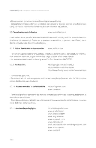 PLANETA WEB 2.0. Inteligencia colectiva o medios fast food.

• Herramientas gratuitas para realizar diagramas y dibujos.
• Estas plataformas pueden ser utilizadas para elaborar planos, plantas arquitectónicas
(2D y 3D) y otras representaciones visuales en entornos educativos.
5.3.7. Analizador web de textos.

www.topicalizer.com

• Herramienta que permite analizar las estructura de los textos y realizar un análisis cuantitativo de los contenidos. Puede ser empleado para analizar, organizar, cuantificar y estudiar la estructura de determinados textos.
5.3.8. Editor de encuestas/formularios.

www.jotform.com

• Herramienta para elaborar encuestas y otros tipos de formularios para capturar información en bases de datos, cuyos contenidos luego pueden exportarse a Excel.
• No requiere conocimientos de programación (funciona como WYSIWYG)
5.3.9. Traductores.

http://google.com/translate_t
http://babelfish.altavista.com
http://www.foreignword.biz/software/xanadu

• Traductores gratuitos.
• Permiten traducir textos copiados o sitios web completos (ofrecen más de 35 combinaciones de idiomas para traducir).
5.3.10. Acceso remoto a la computadora.

https://logmein.com
www.vyew.com

• Permite al profesor compartir de manera remota los archivos de su computadora con el
resto de los estudiantes.
• Además puede ser empleado para dar conferencias y compartir otros tipos de recursos
entre distintas computadoras.
5.3.11. Asistencia pedagógica.

108 |

http://collegeruled.com
www.gradefix.com
www.chalksite.com
www.engrade.com
www.mynoteit.com
www.haikuls.com
www.backpackit.com www.thegroupvine.com
www.schoopy.com
www.tuggle.it

 