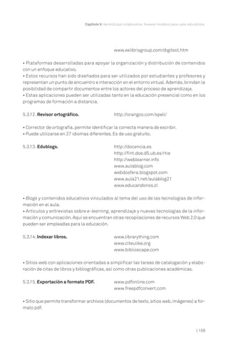 Capítulo V. Aprendizaje colaborativo. Nuevos modelos para usos educativos.

www.exlibrisgroup.com/digitool.htm
• Plataformas desarrolladas para apoyar la organización y distribución de contenidos
con un enfoque educativo.
• Estos recursos han sido diseñados para ser utilizados por estudiantes y profesores y
representan un punto de encuentro e interacción en el entorno virtual. Además, brindan la
posibilidad de compartir documentos entre los actores del proceso de aprendizaje.
• Estas aplicaciones pueden ser utilizadas tanto en la educación presencial como en los
programas de formación a distancia.
5.3.12. Revisor ortográfico.

http://orangoo.com/spell/

• Corrector de ortografía, permite identificar la correcta manera de escribir.
• Puede utilizarse en 27 idiomas diferentes. Es de uso gratuito.
5.3.13. Edublogs.

http://docencia.es
http://fint.doe.d5.ub.es/rtie
http://weblearner.info
www.aulablog.com
webdosfera.blogspot.com
www.aula21.net/aulablog21
www.educandonos.cl

• Blogs y contenidos educativos vinculados al tema del uso de las tecnologías de información en el aula.
• Artículos y entrevistas sobre e-learning, aprendizaje y nuevas tecnologías de la información y comunicación. Aquí se encuentran otras recopilaciones de recursos Web 2.0 que
pueden ser empleadas para la educación.
5.3.14. Indexar libros.

www.librarything.com
www.citeulike.org
www.biblioscape.com

• Sitios web con aplicaciones orientadas a simplificar las tareas de catalogación y elaboración de citas de libros y bibliográficas, así como otras publicaciones académicas.
5.3.15. Exportación a formato PDF.

www.pdfonline.com
www.freepdfconvert.com

• Sitio que permite transformar archivos (documentos de texto, sitios web, imágenes) a formato pdf.

| 109

 