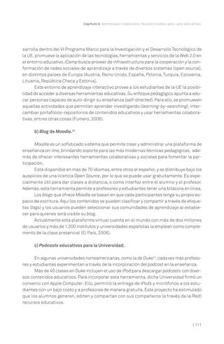 Capítulo V. Aprendizaje colaborativo. Nuevos modelos para usos educativos.

sarrolla dentro del VI Programa Marco para la Investigación y el Desarrollo Tecnológico de
la UE, promueve la aplicación de las tecnologías, herramientas y servicios de la Web 2.0 en
el entorno educativo. iCamp busca proveer de infraestructura para la cooperación y la conformación de redes sociales de aprendizaje a través de diversos sistemas (open source),
en distintos países de Europa (Austria, Reino Unido, España, Polonia, Turquía, Eslovenia,
Lituania, República Checa y Estonia).
Este entorno de aprendizaje interactivo provee a los estudiantes de la UE la posibilidad de acceder a diversas herramientas educativas. Su enfoque pedagógico apunta a educar personas capaces de auto-dirigir su enseñanza (self-directed). Para ello, se promueven
aquellas actividades que permitan aprender investigando (learning-by-searching), intercambiar portafolios-repositorios de contenidos educativos y usar herramientas colaborativas, entres otras cosas (Fumero, 2006).
b) Blog de Moodle.22
Moodle es un sofisticado sistema que permite crear y administrar una plataforma de
enseñanza on-line, brindando soporte para las más modernas técnicas pedagógicas, además de ofrecer interesantes herramientas colaborativas y sociales para fomentar la participación.
Está disponible en más de 70 idiomas, entre otros el español, y se distribuye bajo los
auspicios de una licencia Open Source, por lo que se puede usar gratuitamente. Es especialmente útil para dar clases a distancia, o como interfaz entre el alumno y el profesor.
Además, esta herramienta permite a profesores y estudiantes tener una bitácora en línea.
Los blogs que ofrece Moodle se basan en que cada participantes tenga su propio espacio de escritura. Aquí los contenidos se pueden clasificar y compartir a través de etiquetas (tags) y los usuarios pueden seleccionar sus comunidades de aprendizaje al establecer para quienes será visible su blog.
Actualmente esta plataforma virtual cuenta en el mundo con más de dos millones
de usuarios y más de 1.300 institutos y universidades españolas la emplean como complemento de la clase presencial (El País, 2006).
c) Podcasts educativos para la Universidad.
En algunas universidades norteamericanas, como la de Duke23, cada vez más profesores y estudiantes experimentan a través de la incorporación del podcast en la enseñanza.
Más de 40 clases en Duke incluyen el uso de iPod para descargar podcasts con diversos contenidos educativos. Para incorporar esta herramienta, dicha Universidad firmó un
convenio con Apple Computer. Ello, permitió la entrega de iPods y micrófonos a los estudiantes con un bajo costo y a profesores de manera gratuita. Este proyecto ha estimulado
que los alumnos generen, editen y compartan con sus compañeros (a través de la Red)
recursos educativos.

| 111

 