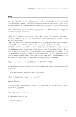 Capítulo V. Aprendizaje colaborativo. Nuevos modelos para usos educativos.

Notas
1. Las tecnologías de información y comunicación pueden ser empleadas en diferentes modalidades de educación, además de la educación a distancia o e-learning pero para efectos de este
texto se presta especial atención a la educación presencial apoyada en dispositivos tecnológicos.
2. A modo de síntesis, Prasolova-Førland (2006), plantea una distinción entre las cuatro generaciones de tecnologías educativas:
1850 a 1960. Tecnología impresa (clases por correspondencia), radio y televisión educativa.
1960 a 1985. Caracterizado por múltiples tecnologías, pero no computadores (impresora, fax, televisión, video y casete).
1985 a 1995. A partir de la irrupción del computador y de las telecomunicaciones, se introdujo
el CD-ROM, Internet y las clases en un entorno web (a mediados de los años ‘90).
1995 a 2006. Se identifica un amplio uso de los computadores, con ejemplos como: e-mail, Chat,
CD, audio y video conferencias –sincrónicas y asincrónicas– entre los participantes de una
clase, utilizando Internet como herramienta fundamental. Una de las particularidades de esta
cuarta generación son computadores con conexión de banda ancha, altos niveles de interactividad y transferencias de video en tiempo real (por ejemplo Internet 2, la red informática de alta velocidad de uso exclusivo para la docencia, la investigación y la extensión”).
3. Algunos ejemplos son: Jennings, 2006; Downes, 2006 y O'Hear, 2006
4. Una idea sumamente acorde con los principios que rigen los fundamentos básicos de la filosofía hacker.
5. Usando herramientas como http://www.slideshare.net
6. En el capítulo 6 se describe con mayor precisión.
7. www.waxmail.biz
8. En este aspecto será fundamental enseñar al estudiante a buscar fuentes fiables. Ejemplo:
http://scholar.google.com
9. Ver mayor detalle en el capítulo tres.
10. http://www.slideshare.net/
11. http://epnweb.org/

| 115

 