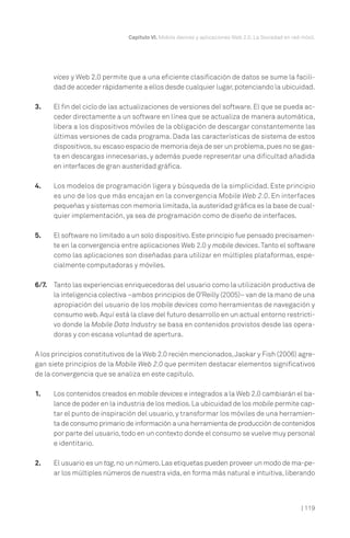 Capítulo VI. Mobile devices y aplicaciones Web 2.0. La Sociedad en red móvil.

vices y Web 2.0 permite que a una eficiente clasificación de datos se sume la facilidad de acceder rápidamente a ellos desde cualquier lugar, potenciando la ubicuidad.
3.

El fin del ciclo de las actualizaciones de versiones del software. El que se pueda acceder directamente a un software en línea que se actualiza de manera automática,
libera a los dispositivos móviles de la obligación de descargar constantemente las
últimas versiones de cada programa. Dada las características de sistema de estos
dispositivos, su escaso espacio de memoria deja de ser un problema, pues no se gasta en descargas innecesarias, y además puede representar una dificultad añadida
en interfaces de gran austeridad gráfica.

4.

Los modelos de programación ligera y búsqueda de la simplicidad. Este principio
es uno de los que más encajan en la convergencia Mobile Web 2.0. En interfaces
pequeñas y sistemas con memoria limitada, la austeridad gráfica es la base de cualquier implementación, ya sea de programación como de diseño de interfaces.

5.

El software no limitado a un solo dispositivo. Este principio fue pensado precisamente en la convergencia entre aplicaciones Web 2.0 y mobile devices. Tanto el software
como las aplicaciones son diseñadas para utilizar en múltiples plataformas, especialmente computadoras y móviles.

6/7. Tanto las experiencias enriquecedoras del usuario como la utilización productiva de
la inteligencia colectiva –ambos principios de O’Reilly (2005)– van de la mano de una
apropiación del usuario de los mobile devices como herramientas de navegación y
consumo web. Aquí está la clave del futuro desarrollo en un actual entorno restrictivo donde la Mobile Data Industry se basa en contenidos provistos desde las operadoras y con escasa voluntad de apertura.
A los principios constitutivos de la Web 2.0 recién mencionados, Jaokar y Fish (2006) agregan siete principios de la Mobile Web 2.0 que permiten destacar elementos significativos
de la convergencia que se analiza en este capítulo.
1.

Los contenidos creados en mobile devices e integrados a la Web 2.0 cambiarán el balance de poder en la industria de los medios. La ubicuidad de los mobile permite captar el punto de inspiración del usuario, y transformar los móviles de una herramienta de consumo primario de información a una herramienta de producción de contenidos
por parte del usuario, todo en un contexto donde el consumo se vuelve muy personal
e identitario.

2.

El usuario es un tag, no un número. Las etiquetas pueden proveer un modo de ma-pear los múltiples números de nuestra vida, en forma más natural e intuitiva, liberando

| 119

 