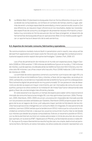 Capítulo VI. Mobile devices y aplicaciones Web 2.0. La Sociedad en red móvil.

7.

La Mobile Web 2.0 planteará la búsqueda móvil en forma diferente a la que se utiliza desde las computadoras, con énfasis en contexto de tiempo, evento y lugar, además de existir una baja capacidad de serendipity y menor paciencia del usuario. Con
esa diferencia, se requiere mayor eficiencia en los resultados, dadas las necesidades específicas de consumo y la obligación de presentar escasa información y resultados muy concretos en forma secuencial. Aún en fase emergente7, el desarrollo de
herramientas de búsqueda eficaz en aplicaciones Web 2.0 vía mobile puede significar un aporte hacia el desarrollo de la web semántica.

6.2. Aspectos de mercado: consumo, fabricantes y operadores.
“As communications markets mature (both in penetration and in reach), new value will be
derived from applications wich lower costs for the end user, leverage the contextual and situational aspects and/or exploit disruptive technologies.” (Jaokar; Fish, 2006: 57)
Las cifras de penetración de móviles en el mundo son espectaculares. Según Castells (2006) en 2004 existían 1.198 millones de teléfonos fijos en el mundo y 1.748 millones
de móviles, cuando apenas una década atrás los teléfonos fijos eran 643 millones y los móviles sólo 56 millones. Las cifras crecen año tras año. Rizzi (2006) habla de 2.200 millones
de móviles en 2006.
La cantidad de estos aparatos comenzó a aumentar a principios del siglo XXI y la
inversión de cifras entre teléfonos fijos y móviles, a favor de los segundos, se produjo en
2002, señalando una tendencia imparable donde la telefonía fija va camino a desaparecer.
Pero la brecha digital de penetración es muy pronunciada8. En los países en vías de desarrollo es donde se espera el mayor crecimiento, por ser mercados de consumo aún pequeños y porque los altos costes en la instalación de líneas fijas fueron descartando este
gasto a favor de una tecnología más eficiente y barata.
En este escenario se requiere un tiempo de espera para saber cómo reaccionará el
mercado de consumo hacia la tecnología 3G. Los más optimistas (Levinson, 2004; Thompson, 2005; Steinbock, 2003, 2005) anuncian una evolución imparable del mercado acorde
con los procesos sociales señalados por Castells. Steinbock (2005) propone pasar del negocio de la voz al negocio de mirar y allí adquiere mayor sentido la hibridación de los móviles hacia aplicaciones inteligentes con consumo Web 2.0 integrado. En ese panorama de
análisis, Levinson (2004) señala que la tendencia en EEUU indica que la cultura de la movilidad se comerá a Internet, o sea que los usuarios consumirán mucho más la red desde
sus móviles que desde las propias computadoras. Este es un escenario posible en EEUU,
con la oferta de Internet vía móvil sin costes adicionales ni límite de volumen de consumo
(por ejemplo, en la alianza AT&T / Apple para el iPhone), y la facilidad de acceso a redes WiFi. Aunque en Europa e Iberoamérica resulta hoy día casi una utopía, dado el actual panorama tarifario. De hecho, en estos mercados, los altos costes de conexión representan uno

| 121

 
