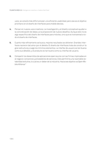 PLANETA WEB 2.0. Inteligencia colectiva o medios fast food.

usos, se volverá más difícil proveer una eficiente usabilidad, pero ese es el objetivo
prioritario en el diseño de interfaces para mobile devices.
4.

Pensar en nuevos usos creativos. La investigación y el diseño conceptual ayudan a
la concretización de ideas y a la proposición de nuevos desafíos. Aunque esto no es
algo específico del diseño de interfaces para móviles, sino que es transversal a todo el diseño de interfaces.

5.

Cuanto más refinamiento se busca, mejores resultados se obtienen. Grandes interfaces nacieron del amor por el detalle. El diseño de interfaces trata de construir la
gran estructura y luego los mínimos elementos. La interfaz de usuario es tan buena
como sus detalles, y el producto es tan bueno como su interfaz de usuario.

6.

Compartir los desarrollos de aplicaciones open source con las firmas implicadas en
el negocio: consorcios y proveedores de servicios. Esto permitiría una razonable estabilidad evolutiva, lo cual es un deber de la industria. Hacia ese objetivo va Open Mobile Alliance19

128 |

 