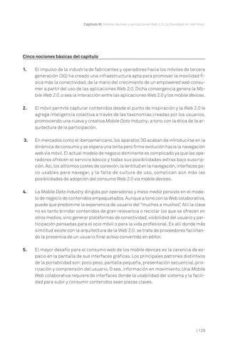 Capítulo VI. Mobile devices y aplicaciones Web 2.0. La Sociedad en red móvil.

Cinco nociones básicas del capítulo
1.

El impulso de la industria de fabricantes y operadores hacia los móviles de tercera
generación (3G) ha creado una infraestructura apta para promover la movilidad física más la conectividad, de la mano del crecimiento de un empowered web consumer a partir del uso de las aplicaciones Web 2.0. Dicha convergencia genera la Mobile Web 2.0, o sea la interacción entre las aplicaciones Web 2.0 y los mobile devices.

2.

El móvil permite capturar contenidos desde el punto de inspiración y la Web 2.0 le
agrega inteligencia colectiva a través de las taxonomías creadas por los usuarios,
promoviendo una nueva y creativa Mobile Data Industry, a tono con la ética de la arquitectura de la participación.

3.

En mercados como el iberoamericano, los aparatos 3G acaban de introducirse en la
dinámica de consumo y se espera una lenta pero firme evolución hacia la navegación
web vía móvil. El actual modelo de negocio dominante es complicado ya que las operadores ofrecen el servicio básico y todas sus posibilidades extras bajo suscripción. Así, los altísimos costes de conexión, la lentitud en la navegación, interfaces poco usables para navegar, y la falta de cultura de uso, complican aún más las
posibilidades de adopción del consumo Web 2.0 vía mobile devices.

4.

La Mobile Data Industry dirigida por operadoras y mass media persiste en el modelo de negocio de contenidos empaquetados. Aunque a tono con la Web colaborativa,
puede que predomine la experiencia de usuario del “muchos a muchos”. Allí la clave
no es tanto brindar contenidos de gran relevancia o reciclar los que se ofrecen en
otros medios, sino generar plataformas de conectividad, visibilidad del usuario y participación pensadas para el ocio móvil o para la vida profesional. Es allí donde más
similitud existe con la arquitectura de la Web 2.0: se trata de proveedores facilitando la presencia de un usuario final activo convertido en editor.

5.

El mayor desafío para el consumo web de los mobile devices es la carencia de espacio en la pantalla de sus interfaces gráficas. Los principales patrones distintivos
de la portabilidad son: poco peso, pantalla pequeña, presentación secuencial, priorización y comprensión del usuario. O sea, información en movimiento. Una Mobile
Web colaborativa requiere de interfaces donde la usabilidad del sistema y la facilidad para subir y consumir contenidos sean piezas claves.

| 129

 