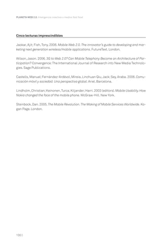 PLANETA WEB 2.0. Inteligencia colectiva o medios fast food.

Cinco lecturas imprescindibles
Jaokar, Ajit; Fish, Tony. 2006. Mobile Web 2.0. The innovator’s guide to developing and marketing next generation wireless/mobile applications. FutureText. London.
Wilson, Jason. 2006. 3G to Web 2.0? Can Mobile Telephony Become an Architecture of Participation? Convergence: The International Journal of Research into New Media Technologies. Sage Publications.
Castells, Manuel; Fernández-Ardèvol, Mireia, Linchuan Qiu, Jack; Sey, Araba. 2006. Comunicación móvil y sociedad. Una perspectiva global. Ariel. Barcelona.
Lindholm, Christian; Keinonen, Turca; Kiljander; Harri. 2003 (editors). Mobile Usability. How
Nokia changed the face of the mobile phone. McGraw-Hill. New York.
Steinbock, Dan. 2005. The Mobile Revolution. The Making of Mobile Services Worldwide. Kogan Page. London.

130 |

 