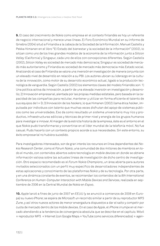 PLANETA WEB 2.0. Inteligencia colectiva o medios fast food.

9. El caso del crecimiento de Nokia como empresa en el contexto finlandés es hoy un referente
de negocio internacional y merece unas líneas. El Foro Económico Mundial en su informe de
Ginebra (2004) situó a Finlandia a la cabeza de la Sociedad de la Información. Manuel Castells y
Pekka Himanen en el libro “El Estado del bienestar y la sociedad de la información” (2002), lo
sitúan como uno de los tres grandes modelos de la economía de la información junto a Silicon
Valley (California) y Singapur, cada uno de ellos con concepciones diferentes. Según Castells
(2002), Silicon Valley es sociedad de mercado más democracia; Singapur es sociedad de mercado más autoritarismo y Finlandia es sociedad de mercado más democracia más Estado social.
Analizando el caso de Finlandia se valora una inversión en investigación de manera conjunta con
un elevado nivel de desarrollo en relación a su PBI. Los autores ubican su liderazgo en la cultura de la innovación, como motor de su desarrollo económico actual, ligado a la producción tecnológica de vanguardia. Según Castells (2002) los elementos claves del modelo finlandés son: 1)
Una política activa da innovación, a partir de una elevada inversión en investigación y desarrollo; 2) Innovación empresarial, alentada por las propias medidas estatales, pero basada en la capacidad de las compañías para reclutar, mantener y utilizar en forma eficiente el talento de
sus equipos de I + D; 3) Innovación de los hackers, lo que Himanen (2002) llama ética hacker, impulsada por individuos con talento que muchas veces disfrutan del apoyo de sistemas públicos como las universidades. Eso da como resultado un sistema universitario muy rico y productivo, infraestructuras edilicias y técnicas de primer nivel y energía de los grupos humanos
para investigar e innovar. Al margen de la estricta historia de la empresa, éste es el entorno en el
que Nokia pudo transformarse y convertirse en el líder mundial de la telefonía móvil. No fue
casual. Pudo hacerlo con un contexto propicio acorde a sus necesidades. Sin este entorno, su
éxito empresarial no hubiera sucedido.
Para investigadores interesados, son de gran interés los recursos en línea dependientes del Nokia Research Center, como el Fórum Nokia, una comunidad de dos millones de miembros en todo el mundo, con contenidos abiertos sobre tecnología en mobile devices en donde se obtiene
información valiosa sobre las actuales líneas de investigación de dicho centro de investigación. Otro espacio recomendado es el Forum Nokia Champions, un área abierta para autores
invitados seleccionados con un perfil muy específico de desarrolladores independientes de
estas aplicaciones y conocimiento de las plataformas Nokia y de su tecnología. Por otra parte,
y en una dinámica constante de eventos, se recomiendan los contenidos de la 8th International
Conference on Human-Computer Interaction with Mobile Devices and Services, realizada en septiembre de 2006 en la Central Mundial de Nokia en Espoo.
10. Apple lanzó a fines de junio de 2007 en EEUU (y se anunció a comienzos de 2008 en Europa) su nuevo iPhone; se espera de Microsoft un recorrido similar a partir de su reproductor MP3
Zune, y así otros nuevos actores de menor envergadura dispuestos a dar el salto y competir por
cuota de mercado dentro de los mobile devices. En el caso de Apple, el iPhone irrumpe en el mercado atendiendo a la tendencia de convergencia absoluta que se describe en el capítulo. Móvil
+ reproductor MP3 + Internet (con Google Maps + YouTube como servicios diferenciados) + agen-

132 |

 