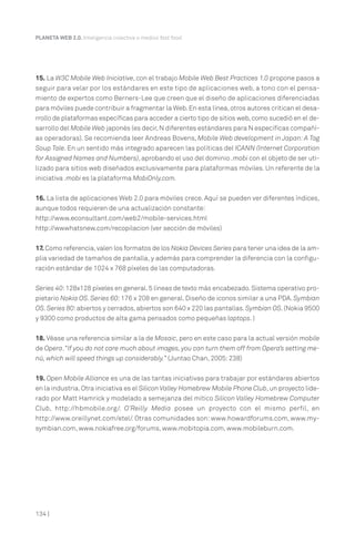 PLANETA WEB 2.0. Inteligencia colectiva o medios fast food.

15. La W3C Mobile Web Iniciative, con el trabajo Mobile Web Best Practices 1.0 propone pasos a
seguir para velar por los estándares en este tipo de aplicaciones web, a tono con el pensamiento de expertos como Berners-Lee que creen que el diseño de aplicaciones diferenciadas
para móviles puede contribuir a fragmentar la Web. En esta línea, otros autores critican el desarrollo de plataformas específicas para acceder a cierto tipo de sitios web, como sucedió en el desarrollo del Mobile Web japonés (es decir, N diferentes estándares para N específicas compañías operadoras). Se recomienda leer Andreas Bovens, Mobile Web development in Japan: A Tag
Soup Tale. En un sentido más integrado aparecen las políticas del ICANN (Internet Corporation
for Assigned Names and Numbers), aprobando el uso del dominio .mobi con el objeto de ser utilizado para sitios web diseñados exclusivamente para plataformas móviles. Un referente de la
iniciativa .mobi es la plataforma MobiOnly.com.
16. La lista de aplicaciones Web 2.0 para móviles crece. Aquí se pueden ver diferentes índices,
aunque todos requieren de una actualización constante:
http://www.econsultant.com/web2/mobile-services.html
http://wwwhatsnew.com/recopilacion (ver sección de móviles)
17. Como referencia, valen los formatos de los Nokia Devices Series para tener una idea de la amplia variedad de tamaños de pantalla, y además para comprender la diferencia con la configuración estándar de 1024 x 768 píxeles de las computadoras.
Series 40: 128x128 píxeles en general. 5 líneas de texto más encabezado. Sistema operativo propietario Nokia OS. Series 60: 176 x 208 en general. Diseño de iconos similar a una PDA. Symbian
OS. Series 80: abiertos y cerrados, abiertos son 640 x 220 las pantallas. Symbian OS. (Nokia 9500
y 9300 como productos de alta gama pensados como pequeñas laptops. )
18. Véase una referencia similar a la de Mosaic, pero en este caso para la actual versión mobile
de Opera. “If you do not care much about images, you can turn them off from Opera’s setting menú, which will speed things up considerably.” (Juntao Chan, 2005: 238)
19. Open Mobile Alliance es una de las tantas iniciativas para trabajar por estándares abiertos
en la industria. Otra iniciativa es el Silicon Valley Homebrew Mobile Phone Club, un proyecto liderado por Matt Hamrick y modelado a semejanza del mítico Silicon Valley Homebrew Computer
Club, http://hbmobile.org/. O’Reilly Media posee un proyecto con el mismo perfil, en
http://www.oreillynet.com/etel/. Otras comunidades son: www.howardforums.com, www.mysymbian.com, www.nokiafree.org/forums, www.mobitopia.com, www.mobileburn.com.

134 |

 