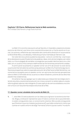 Capítulo 7. El Cierre. Reflexiones hacia la Web semántica.
Por Cristóbal Cobo Romaní y Hugo Pardo Kuklinski

La Web 2.0 no es otra cosa que la actual fase de un imparable y expansivo proceso
evolutivo de Internet, que tiene como característica esencial un fuerte acento en lo social. Los autores y reflexiones aquí expuestos dan cuenta de la dirección en la que avanza
la World Wide Web, a una década y media de que fuera inventada por Berners-Lee.
Con este libro los autores quedamos expuestos –como en una foto fija– al principio
de la obsolescencia planificada tanto de palabras, ideas, como de tecnologías y por sobre
todo, a un futuro plagado de variables convergentes que pueden declinar para uno u otro
lado, con un usuario crítico siempre redefiniendo las herramientas previamente creadas.
A continuación se presenta un speaker corner con el fin de conocer la visión de los
usuarios de Internet sobre los cambios propuestos por la Web 2.0 y finalmente algunas reflexiones prospectivas sobre la esperada evolución de la Red hacia la Web Semántica. Los
comentarios escogidos para el speaker corner son opiniones de diversas perspectivas
sobre la Web 2.0 extraídas de los usuarios co-desarrolladores y actores de las descritas
plataformas colaborativas.
A lo anterior hay que agregar que no cabe duda que el desarrollo tecnológico de Internet vislumbra una promisoria evolución con miras a convertir la red de redes en una plataforma global cada vez más inteligente. En este capítulo de cierre se establece una conexión a futuro con las próximas etapas evolutivas de la Red.

7. 1. Speaker corner: alrededor de la noción de Web 2.0.
1.

“… esta Web 2.0 está acabando con las ideas que originaron la existencia de Internet. Blogs y sindicación representan para mí todo lo contrario de lo que pretenden,
no están consiguiendo crear un conocimiento colectivo. Sólo se está consiguiendo
que filtremos lo que nos molesta (¿autocensura?), que todos contemos lo mismo que
cuentan en nuestro entorno de blogs “hermanos”, entorno que es nuestro “mundo fe-

| 135

 