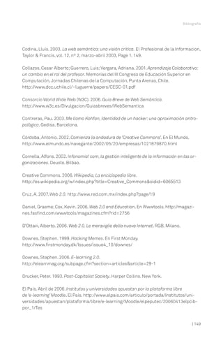 Bibliografía

Codina, Lluís. 2003. La web semántica: una visión crítica. El Profesional de la Informacion,
Taylor & Francis, vol. 12, nº 2, marzo-abril 2003, Page 1. 149.
Collazos, Cesar Alberto; Guerrero, Luis; Vergara, Adriana. 2001. Aprendizaje Colaborativo:
un cambio en el rol del profesor. Memorias del III Congreso de Educación Superior en
Computación, Jornadas Chilenas de la Computación, Punta Arenas, Chile.
http://www.dcc.uchile.cl/~luguerre/papers/CESC-01.pdf
Consorcio World Wide Web (W3C). 2006. Guía Breve de Web Semántica.
http://www.w3c.es/Divulgacion/Guiasbreves/WebSemantica
Contreras, Pau. 2003. Me llamo Kohfan, Identidad de un hacker: una aproximación antropológica. Gedisa. Barcelona.
Córdoba, Antonio. 2002. Comienza la andadura de ‘Creative Commons’. En El Mundo.
http://www.elmundo.es/navegante/2002/05/20/empresas/1021879870.html
Cornella, Alfons. 2002. Infonomia! com, la gestión inteligente de la información en las organizaciones. Deusto. Bilbao.
Creative Commons. 2006. Wikipedia, La enciclopedia libre.
http://es.wikipedia.org/w/index.php?title=Creative_Commons&oldid=6065513
Cruz, A. 2007. Web 2.0. http://www.red.com.mx/index.php?page/19
Daniel, Graeme; Cox, Kevin. 2006. Web 2.0 and Education. En Wwwtools. http://magazines.fasfind.com/wwwtools/magazines.cfm?rid=2756
D’Ottavi, Alberto. 2006. Web 2.0. Le meraviglie della nuova Internet. RGB. Milano.
Downes, Stephen. 1999. Hacking Memes. En First Monday.
http://www.firstmonday.dk/Issues/issue4_10/downes/
Downes, Stephen. 2006. E-learning 2.0.
http://elearnmag.org/subpage.cfm?section=articles&article=29-1
Drucker, Peter. 1993. Post-Capitalist Society. Harper Collins. New York.
El País. Abril de 2006. Institutos y universidades apuestan por la plataforma libre
de ‘e-learning’ Moodle. El País. http://www.elpais.com/articulo/portada/Institutos/universidades/apuestan/plataforma/libre/e-learning/Moodle/elpeputec/20060413elpcibpor_1/Tes

| 149

 