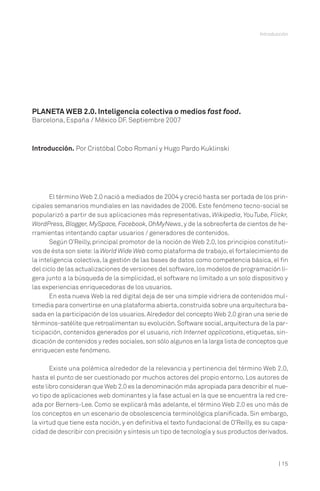 Introducción

PLANETA WEB 2.0. Inteligencia colectiva o medios fast food.
Barcelona, España / México DF. Septiembre 2007

Introducción. Por Cristóbal Cobo Romaní y Hugo Pardo Kuklinski

El término Web 2.0 nació a mediados de 2004 y creció hasta ser portada de los principales semanarios mundiales en las navidades de 2006. Este fenómeno tecno-social se
popularizó a partir de sus aplicaciones más representativas, Wikipedia, YouTube, Flickr,
WordPress, Blogger, MySpace, Facebook, OhMyNews, y de la sobreoferta de cientos de herramientas intentando captar usuarios / generadores de contenidos.
Según O’Reilly, principal promotor de la noción de Web 2.0, los principios constitutivos de ésta son siete: la World Wide Web como plataforma de trabajo, el fortalecimiento de
la inteligencia colectiva, la gestión de las bases de datos como competencia básica, el fin
del ciclo de las actualizaciones de versiones del software, los modelos de programación ligera junto a la búsqueda de la simplicidad, el software no limitado a un solo dispositivo y
las experiencias enriquecedoras de los usuarios.
En esta nueva Web la red digital deja de ser una simple vidriera de contenidos multimedia para convertirse en una plataforma abierta, construida sobre una arquitectura basada en la participación de los usuarios. Alrededor del concepto Web 2.0 giran una serie de
términos-satélite que retroalimentan su evolución. Software social, arquitectura de la participación, contenidos generados por el usuario, rich Internet applications, etiquetas, sindicación de contenidos y redes sociales, son sólo algunos en la larga lista de conceptos que
enriquecen este fenómeno.
Existe una polémica alrededor de la relevancia y pertinencia del término Web 2.0,
hasta el punto de ser cuestionado por muchos actores del propio entorno. Los autores de
este libro consideran que Web 2.0 es la denominación más apropiada para describir el nuevo tipo de aplicaciones web dominantes y la fase actual en la que se encuentra la red creada por Berners-Lee. Como se explicará más adelante, el término Web 2.0 es uno más de
los conceptos en un escenario de obsolescencia terminológica planificada. Sin embargo,
la virtud que tiene esta noción, y en definitiva el texto fundacional de O’Reilly, es su capacidad de describir con precisión y síntesis un tipo de tecnología y sus productos derivados.

| 15

 