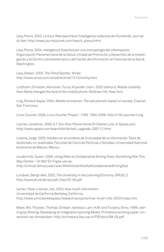 Bibliografía

Lévy, Pierre. 2003. Le futur Web exprimera l’intelligence collective de l’humanité. Journal
du Net. http://www.journaldunet.com/itws/it_plevy.shtml
Lévy, Pierre. 2004. Inteligencia Colectiva por una antropología del ciberespacio.
Organización Panamericana de la Salud. Unidad de Promoción y Desarrollo de la Investigación y el Centro Latinoamericano y del Caribe de Información en Ciencias de la Salud.
Washington.
Levy, Steven. 2005. The Trend Spotter. Wired.
http://www.wired.com/wired/archive/13.10/oreilly.html
Lindholm, Christian; Keinonen, Turca; Kiljander; Harri. 2003 (editors). Mobile Usability.
How Nokia changed the face of the mobile phone. McGraw-Hill. New York.
Ling, Richard Seyler. 2004. Mobile connection. The cell phone’s impact on society. Elsevier.
San Francisco.
Linux Counter. 2006. Linux Counter Project - I18N. 1994-2006. http://i18n.counter.li.org
Lipman, Jonathan. 2000. E.T. Can Now Phone Home On Clearer Line. In Space.com.
http://www.space.com/searchforlife/seti_upgrade_000112.html
Lizama, Jorge. 2005. Hackers en el contexto de la sociedad de la información. Tesis de
doctorado, no publicada. Facultad de Ciencias Políticas y Sociales. Universidad Nacional
Autónoma de México. México.
Loudermilk, Susan. 2006. Using Wikis as Collaborative Writing Tools: Something Wiki This
Way Comes—Or Not! En firgoa.usc.es.
http://critical.tamucc.edu/wiki/WikiArticle/WikiAsACollaborativeWritingTool
Lundvall, Bengt-Ake. 2002. The University in the Learning Economy. DRUID, 2.
http://www.druid.dk/wp/pdf_files/02-06.pdf
Lyman, Peter y Varian, Hal. 2003. How much information.
Universidad de California Berkeley. California.
http://www.sims.berkeley.edu/research/projects/how-much-info-2003/index.htm
Maes, Rik; Thijssen, Thomas; Dirksen, Vanessa; Lam, H.M. and Truijens, Onno. 1999. Learning by Sharing: Developing an Integrative Learning Model. PrimaVera working paper. Universiteit van Amsterdam. http://primavera.fee.uva.nl/PDFdocs/99-05.pdf

| 153

 