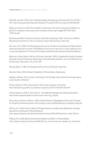 PLANETA WEB 2.0. Inteligencia colectiva o medios fast food.

Mankoff, Jennifer. 2003. User Interface Design, Prototyping, and Evaluation. En CS 160 –
Fall. http://www.eecs.berkeley.edu/Research/Projects/CS/io/courses/cs160/fall2003
Matsuura, Koichiro. 2003. Round Table on Sciences, Information Society and Millenium
goals. En unesdoc.unesco.org. http://unesdoc.unesco.org/images/0013/001330/
133015e.pdf
McChesney, Robert; Newman Russell; Scott Ben (edited by). 2005. The future of Media.
Resistance and reform in the 21st century. Seven Stories Press. New York.
McLuhan, Eric. 2005. The Renaissance Around Us. Conferencia dictada en V Bienal Iberoamericana de Comunicación: 2005 Balance del primer lustro de un nuevo siglo de comunicaciones digitales”. En Instituto Tecnológico de Monterrey, Campus Estado de México.
Mckinnon, David, Nolan, Patrick, & Sinclair, Kenneth. 2000. A longitudinal study of student
attitudes toward computers: Resolving an attitude decay paradox. Journal of Research on
Computing in Education, 32, p.325-335.
Minsky, Marvin. 1985. The Society of Mind. Simon & Shuster. New York.
Morville, Peter. 2005. Ambient findability, O’ Reilly Media. Sebastopol.
Odlyzko, Andrew. 2001. Content is not king. First Monday. http://www.firstmonday.org/issues/issue6_2/odlyzko/
O’Hear, Stephen. 2005. Seconds Out, Round Two. Guardian Unlimited.
http://education.guardian.co.uk/elearning/story/0,10577,1642281,00.html
O’Hear, Stephen. 2006. E-learning 2.0 - how Web technologies are shaping education.
http://www.readwriteweb.com/archives/e-learning_20.php
Olmo, Alicia; Cacheiro, Mariluz. 2006. Especificaciones Pedagógicas de Cursos Virtuales.
En Proyecto Eumedis Avicena. http://vicetec.uned.es:8090/webuso/jornadastic/24p.pdf
O’Reilly, Tim. 2005. What Is Web 2.0? Design Patterns and Business Models for the Next
Generation of Software. O’Reilly Network.
http://www.oreillynet.com/pub/a/oreilly/tim/news/2005/09/30/what-is-web-20.html
O’Reilly, Tim. 2006. My Commencement Speech at SIMS. In O’Reilly Radar.
http://radar.oreilly.com/archives/2006/05/my_commencement_speech_at_sims.html

154 |

 