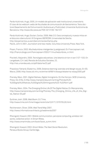 Bibliografía

Pardo Kuklinski, Hugo. 2005. Un modelo de aplicación web institucional universitaria.
El caso de los webcom: webs de facultades de comunicación de Iberoamérica. Tesis doctoral.Departamento de Comunicación Audiovisual y Publicidad. Universitat Autónoma de
Barcelona. http://www.tdx.cesca.es/TDX-0213106-194137/
Pardo Kuklinski, Hugo; Scolari, Carlos. 2006. Web 2.0. Caos conceptual y nuevos mitos en
el discurso cibercultural. IX Congreso IBERCOM. Universidad de Sevilla.
http://alojamientos.us.es/cibercom/scolariCarlos.php
Pavlik, John V. 2001. Journalism and new media. Columbia University Press. New York.
Pisani, Francis. 2002. Muchedumbres inteligentes (y peligrosas). En Francispisani.net.
http://francis.blogs.com/francispisani/2002/11/muchedumbres_in.html
Piscitelli, Alejandro. 2005. Tecnologías educativas. Una letanía sin ton ni son (127-133). En
Langebaek, C.H. (ed), Revista de Estudios Sociales, 22.
http://res.uniandes.edu.co/pdf/data/rev22.pdf
Prasolova-Førland, Ekaterina. 2006. Distance learning: overview and design issues, En IDI,
Marzo, 2006. http://www.idi.ntnu.no/emner/dif8914/essays/ekaterina-essay2000.pdf
Prensky, Marc. 2001. Digital Natives, Digital Immigrants. On the Horizon. NCB University
Press, Vol. 9 No. 5.http://www.marcprensky.com/writing/Prensky%20%20Digital%20Natives,%20Digital%20Immigrants%20-%20Part1.pdf
Prensky, Marc. 2004. The Emerging Online Life Of The Digital Native. En Marcprensky.
http://www.marcprensky.com/writing/Prensky-The_Emerging_Online_Life_of_the_Digital_Native-03.pdf
Quittner, Josh. 2006. Web Boom 2.0. Time.
http://www.time.com/time/magazine/article/0,9171,1570705,00.html
Reichenstein, Oliver. 2006. Web Trend Map 2007.
http://www.informationarchitects.jp/webtrends2007
Rheingold, Howard. 2001. Mobile communication, pervasive computing, wireless networks, collective action. In Smart Mobs.
http://www.smartmobs.com/book/book_summ.html
Rheingold, Howard. 2002. Smart Mobs: The Next Social Revolution.
Perseus Books Group. Cambridge.

| 155

 