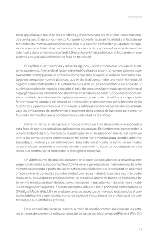 Introducción

tacar aquellas que resultan más creativas y eficientes para los múltiples usos relacionados con la gestión del conocimiento. Aunque la sobreoferta, la artificialidad y la falta de autenticidad de muchas aplicaciones que, más que aportar, confunden y le quitan transparencia al entorno. Este trabajo se hace con la conciencia de que todo esfuerzo de sistematizar,
clasificar y depurar los recursos Web 2.0 es un hara-kiri académico, tratándose de un ecosistema vivo y en una interminable fase de transición.
El capítulo cuatro recopila y refuerza algunos juicios críticos que circulan en el entorno académico. Alertando al lector sobre la dificultad de encontrar comparaciones objetivas entre tecnologías en un ambiente comercial, más ocupado en retener mercados cautivos y/o conquistar nuevos públicos, que en darle al consumidor una visión honesta del
negocio. Como contraparte al triunfalismo de la Web 2.0 se encuentran: la carencia de un
auténtico modelo de negocio asociado al éxito de consumo; las irresueltas violaciones al
copyright; la escasa consolidación de formas alternativas de construcción del conocimiento comunitario; la alfabetización digital y sus zonas de exclusión; el ruido y la indigencia informativa como paradoja del exceso de información; el amateurismo como bandera de los
bullshitters y predicadores que promueven la sobrevaloración del periodismo colaborativo; y las limitaciones del preferential attachment de la ciencia de las redes para crear un
flujo más democrático en la construcción y visibilidad de los nodos.
Posteriormente, en el capítulo cinco, se analiza un área de acción clave asociada a
esta fase de escritura social: las aplicaciones educativas. Es fundamental comprender la
potencialidad de la arquitectura de la participación en la educación formal, así como valorar a las computadoras conectadas en red como herramientas para acceder, administrar, integrar, evaluar y crear información. Todo esto con el objeto de estimular un modelo
de aprendizaje basado en la construcción del conocimiento social, producido gracias a las
redes que contribuyen a consolidar la inteligencia colectiva.
Un último punto de análisis, expuesto en el capítulo seis, plantea la novedosa convergencia entre las aplicaciones Web 2.0 y la tercera generación de mobile devices. Este fenómeno se presenta a partir de las atractivas posibilidades que la sociedad en red móvil
ofrece a nivel de ubicuidad y productividad, con redes inalámbricas cada vez más poderosas en su capacidad de procesamiento, un creciente ancho de banda de conexión a Internet vía móvil, aparatos híbridos, comunidades en línea cada vez más potentes y modelos de negocio emergentes. En esta sección se adaptan los 7 principios constitutivos de
O’Reilly al Mobile Web 2.0 y se analizan tanto los aspectos de mercado relacionados al consumo, fabricantes y operadores; como los aspectos vinculados a los productos, a los contenidos y a sus interfaces gráficas.
En el capítulo de cierre se rescata, a modo de speaker corner, las ideas de los actores a través de comments seleccionados de los usuarios, habitantes del Planeta Web 2.0.

| 17

 