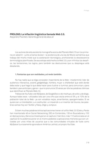 Prólogo

PROLOGO. La inflación lingüística llamada Web 2.0.
Alejandro Piscitelli. Gerente general de educ.ar

Los autores de esta excelente monografía acerca del Planeta Web 2.0 son los primeros en advertir –junto a Carlos Scolari– la existencia de una ley de Moore semántica que
trabaja del mismo modo que la aceleración tecnológica, promoviendo la obsolescencia
terminológica planificada. De esa estopa está hecha la Web 2.0 y son infinitos los desafíos, las tentaciones, los logros, pero también las desilusiones que su despliegue está
desatando.

1. Fantasías que son realidades y al revés también.
No hay nadie que se diga conocedor impenitente de la Web –mastermind, líder de
audiencia interactiva, wizard, gadgetólogo, hombre, mujer o chatterbot que esté donde
deba estar y que haga lo que deba hacer para ilustrar e iluminar, para comunicar y para
bendecir, para anticipar y ganar– que no pronuncie 20 veces por día las palabras clánicas
que identifican al Planeta Web 2.0.
Trátese de YouTube o de MySpace, de GoogleDocs o de mashups, de wikis y de blogs.
Aunque todos esos –utilizados sólo por una cifra que oscila entre el 5% y el 10% de la
población total de la Web– ya son vocablos viejos, amarillentos, apergaminados. Si se
quiere ser un trendsetter y un coolhunter, un maverick o un inventor de futuros, las palabras santas hoy son Twitter y Feevy, Diigo y Jumpcut.
Si bien muchas palabras/sitios/aplicaciones tienen el tufillo Web 2.0 (Cobo y Pardo
han inventariado 46 en Social Networking, 282 en Contenidos, 130 en Buscadores y 152
en Aplicaciones y Servicios (mashups) en el capítulo 2 del libro; más 112 adicionales en el
capítulo 5) no podemos poner en el mismo pedestal a aplicaciones menores que son utilizadas por unos miles de usuarios que a las comunidades virtuales de fuste como
MySpace (curiosamente ignorada en América Latina) y el propio YouTube.

| 19

 