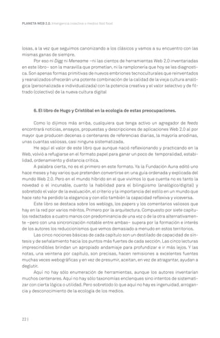 PLANETA WEB 2.0. Inteligencia colectiva o medios fast food.

losas, a la vez que seguimos canonizando a los clásicos y vamos a su encuentro con las
mismas ganas de siempre.
Por eso ni Digg ni Meneame –ni las cientos de herramientas Web 2.0 inventariadas
en este libro– son la maravilla que prometían, ni la ramplonería que hoy se les diagnostica. Son apenas formas primitivas de nuevos embriones tecnoculturales que reinventados
y reanalizados ofrecerán una potente combinación de la calidad de la vieja cultura analógica (personalizada e individualizada) con la potencia creativa y el valor selectivo y de filtrado (colectivo) de la nueva cultura digital

6. El libro de Hugo y Cristóbal en la ecología de estas preocupaciones.
Como lo dijimos más arriba, cualquiera que tenga activo un agregador de feeds
encontrará noticias, ensayos, propuestas y descripciones de aplicaciones Web 2.0 al por
mayor que producen decenas o centenares de referencias diarias, la mayoría anodinas,
unas cuantas valiosas, casi ninguna sistematizada.
He aquí el valor de este libro que aunque nació reflexionando y practicando en la
Web, volvió a refugiarse en el formato papel para ganar un poco de temporalidad, estabilidad, ordenamiento y distancia crítica.
A palabra cierta, no es el primero en este formato. Ya la Fundación Auna editó uno
hace meses y hay varios que pretenden convertirse en una guía ordenada y explicada del
mundo Web 2.0. Pero en el mundo híbrido en el que vivimos lo que cuenta no es tanto la
novedad o el incunable, cuanto la habilidad para el bilingüismo (analógico/digital) y
sobretodo el valor de la evaluación, el criterio y la importancia del estilo en un mundo que
hace rato ha perdido la elegancia y con ello también la capacidad reflexiva y viceversa.
Este libro se destaca sobre los weblogs, los papers y los comentarios valiosos que
hay en la red por varios méritos. Primero por la arquitectura. Compuesto por siete capítulos redactados a cuatro manos con predominancia de una voz o de la otra alternativamente –pero con una sincronización notable entre ambas– supera por la formación e interés
de los autores los reduccionismos que vemos demasiado a menudo en estos territorios.
Las cinco nociones básicas de cada capítulo son un destilado de capacidad de síntesis y de señalamiento hacia los puntos más fuertes de cada sección. Las cinco lecturas
imprescindibles brindan un apropiado andamiaje para profundizar e ir más lejos. Y las
notas, una veintena por capítulo, son precisas, hacen remisiones a excelentes fuentes
muchas veces webográficas y en vez de presumir, aceitan, en vez de atragantar, ayudan a
deglutir.
Aquí no hay sólo enumeración de herramientas, aunque los autores inventarían
muchos centenares. Aquí no hay sólo taxonomías enclenques sino intentos de sistematizar con cierta lógica o utilidad. Pero sobretodo lo que aquí no hay es ingenuidad, arrogancia y desconocimiento de la ecología de los medios.

22 |

 
