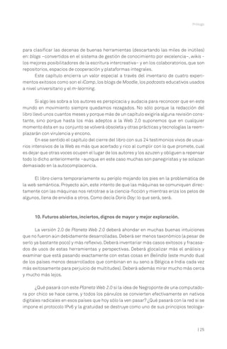 Prólogo

para clasificar las decenas de buenas herramientas (descartando las miles de inútiles)
en: blogs –convertidos en el sistema de gestión de conocimiento por excelencia–, wikis los mejores posibilitadores de la escritura intercreativa– y en los colaboratorios, que son
repositorios, espacios de cooperación y plataformas integrales.
Este capítulo encierra un valor especial a través del inventario de cuatro experimentos exitosos como son el iCamp, los blogs de Moodle, los podcasts educativos usados
a nivel universitario y el m-learning.
Si algo les sobra a los autores es perspicacia y audacia para reconocer que en este
mundo en movimiento siempre quedamos rezagados. No sólo porque la redacción del
libro llevó unos cuantos meses y porque más de un capítulo exigiría alguna revisión constante, sino porque hasta los más adeptos a la Web 2.0 suponemos que en cualquier
momento ésta en su conjunto se volverá obsoleta y otras prácticas y tecnologías la reemplazarán con virulencia y encono.
En ese sentido el capítulo del cierre del libro con sus 24 testimonios vivos de usuarios intensivos de la Web es más que acertado y rico al cumplir con lo que promete, cual
es dejar que otras voces ocupen el lugar de los autores y los azuzen y obliguen a repensar
todo lo dicho anteriormente –aunque en este caso muchas son panegiristas y se solazan
demasiado en la autocomplacencia.
El libro cierra temporariamente su periplo mojando los pies en la problemática de
la web semántica. Proyecto aún, este intento de que las máquinas se comuniquen directamente con las máquinas nos retrotrae a la ciencia-ficción y mientras eriza los pelos de
algunos, llena de envidia a otros. Como decía Doris Day: lo que será, será.

10. Futuros abiertos, inciertos, dignos de mayor y mejor exploración.
La versión 2.0 de Planeta Web 2.0 deberá ahondar en muchas buenas intuiciones
que no fueron aún debidamente desarrolladas. Deberá ser menos taxonómico (a pesar de
serlo ya bastante poco) y más reflexivo. Deberá inventariar más casos exitosos y fracasados de usos de estas herramientas y perspectivas. Deberá glocalizar más el análisis y
examinar que está pasando exactamente con estas cosas en Belindia (este mundo dual
de los países menos desarrollados que combinan en su seno a Bélgica e India cada vez
más exitosamente para perjuicio de multitudes). Deberá además mirar mucho más cerca
y mucho más lejos.
¿Qué pasará con este Planeta Web 2.0 si la idea de Negroponte de una computadora por chico se hace carne, y todos los párvulos se convierten efectivamente en nativos
digitales radicales en esos países que hoy sólo la ven pasar? ¿Qué pasará con la red si se
impone el protocolo IPv6 y la gratuidad se destruye como uno de sus principios teologa-

| 25

 