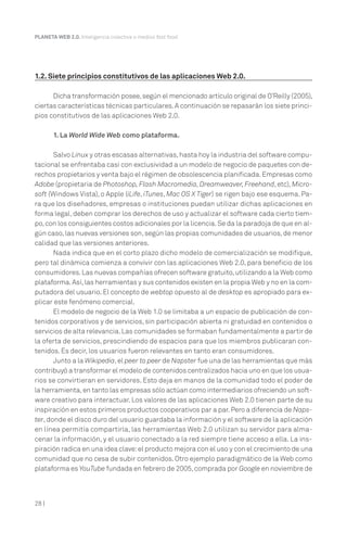 PLANETA WEB 2.0. Inteligencia colectiva o medios fast food.

1.2. Siete principios constitutivos de las aplicaciones Web 2.0.
Dicha transformación posee, según el mencionado artículo original de O’Reilly (2005),
ciertas características técnicas particulares. A continuación se repasarán los siete principios constitutivos de las aplicaciones Web 2.0.
1. La World Wide Web como plataforma.
Salvo Linux y otras escasas alternativas, hasta hoy la industria del software computacional se enfrentaba casi con exclusividad a un modelo de negocio de paquetes con derechos propietarios y venta bajo el régimen de obsolescencia planificada. Empresas como
Adobe (propietaria de Photoshop, Flash Macromedia, Dreamweaver, Freehand, etc), Microsoft (Windows Vista), o Apple (iLife, iTunes, Mac OS X Tiger) se rigen bajo ese esquema. Para que los diseñadores, empresas o instituciones puedan utilizar dichas aplicaciones en
forma legal, deben comprar los derechos de uso y actualizar el software cada cierto tiempo, con los consiguientes costos adicionales por la licencia. Se da la paradoja de que en algún caso, las nuevas versiones son, según las propias comunidades de usuarios, de menor
calidad que las versiones anteriores.
Nada indica que en el corto plazo dicho modelo de comercialización se modifique,
pero tal dinámica comienza a convivir con las aplicaciones Web 2.0, para beneficio de los
consumidores. Las nuevas compañías ofrecen software gratuito, utilizando a la Web como
plataforma. Así, las herramientas y sus contenidos existen en la propia Web y no en la computadora del usuario. El concepto de webtop opuesto al de desktop es apropiado para explicar este fenómeno comercial.
El modelo de negocio de la Web 1.0 se limitaba a un espacio de publicación de contenidos corporativos y de servicios, sin participación abierta ni gratuidad en contenidos o
servicios de alta relevancia. Las comunidades se formaban fundamentalmente a partir de
la oferta de servicios, prescindiendo de espacios para que los miembros publicaran contenidos. Es decir, los usuarios fueron relevantes en tanto eran consumidores.
Junto a la Wikipedia, el peer to peer de Napster fue una de las herramientas que más
contribuyó a transformar el modelo de contenidos centralizados hacia uno en que los usuarios se convirtieran en servidores. Esto deja en manos de la comunidad todo el poder de
la herramienta, en tanto las empresas sólo actúan como intermediarios ofreciendo un software creativo para interactuar. Los valores de las aplicaciones Web 2.0 tienen parte de su
inspiración en estos primeros productos cooperativos par a par. Pero a diferencia de Napster, donde el disco duro del usuario guardaba la información y el software de la aplicación
en línea permitía compartirla, las herramientas Web 2.0 utilizan su servidor para almacenar la información, y el usuario conectado a la red siempre tiene acceso a ella. La inspiración radica en una idea clave: el producto mejora con el uso y con el crecimiento de una
comunidad que no cesa de subir contenidos. Otro ejemplo paradigmático de la Web como
plataforma es YouTube fundada en febrero de 2005, comprada por Google en noviembre de

28 |

 