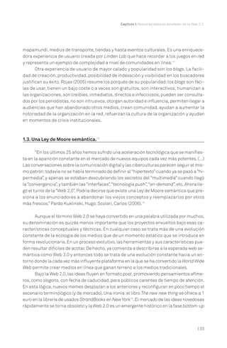Capítulo I. Nociones básicas alrededor de la Web 2.0.

mapamundi, medios de transporte, tiendas y hasta eventos culturales. Es una enriquecedora experiencia de usuario creada por Linden Lab que hace recordar a los juegos en red
y representa un ejemplo de complejidad a nivel de comunidades en línea.11
Otra experiencia de usuario de mayor calado y popularidad son los blogs. La facilidad de creación, productividad, posibilidad de indexación y visibilidad en los buscadores
justifican su éxito. Rojas (2005) resume los porqués de su popularidad: los blogs son fáciles de usar, tienen un bajo coste o a veces son gratuitos, son interactivos, humanizan a
las organizaciones, son creíbles, inmediatos, directos e infecciosos, pueden ser consultados por los periodistas, no son intrusivos, otorgan autoridad e influencia, permiten llegar a
audiencias que han abandonado otros medios, crean comunidad, ayudan a aumentar la
notoriedad de la organización en la red, refuerzan la cultura de la organización y ayudan
en momentos de crisis institucionales.

1.3. Una Ley de Moore semántica.12
“En los últimos 25 años hemos sufrido una aceleración tecnológica que se manifiesta en la aparición constante en el mercado de nuevos equipos cada vez más potentes. (…)
Las conversaciones sobre la comunicación digital y las ciberculturas parecen seguir el mismo patrón: todavía no se había terminado de definir al “hipertexto” cuando ya se pasó a “hipermedia”, y apenas se estaban descubriendo los secretos del “multimedia” cuando llegó
la “convergencia”, y también las “interfaces”,“tecnología push”,“on-demand”, etc. Ahora llegó el turno de la “Web 2.0”. Podría decirse que existe una Ley de Moore semántica que presiona a los enunciadores a abandonar los viejos conceptos y reemplazarlos por otros
más frescos.” Pardo Kuklinski, Hugo; Scolari, Carlos (2006).13
Aunque el término Web 2.0 se haya convertido en una palabra utilizada por muchos,
su denominación es quizás menos importante que los proyectos envueltos bajo esas características conceptuales y técnicas. En cualquier caso se trata más de una evolución
constante de la ecología de los medios que de un momento estático que se introduce en
forma revolucionaria. En un proceso evolutivo, las herramientas y sus características pueden resultar difíciles de acotar. De hecho, ya comienza a describirse a la esperada web semántica como Web 3.0 y entonces todo se trata de una evolución constante hacia un entorno donde la cada vez más influyente plataforma en la que se ha convertido la World Wide
Web permite crear medios en línea que ganan terreno a los medios tradicionales.
Bajo la Web 2.0, las ideas fluyen en formato post, promoviendo pensamientos efímeros, como slogans, con fecha de caducidad, para públicos carentes de tiempo de atención.
En esta lógica, nuevos memes desplazan a los anteriores y reconfiguran en poco tiempo el
escenario terminológico (y de mercado). Una ironía: el libro The new new thing se ofrece a 1
euro en la librería de usados StrandBooks en New York14. El mercado de las ideas novedosas
rápidamente se torna obsoleto y la Web 2.0 es un emergente histórico en la fase bottom-up

| 33

 