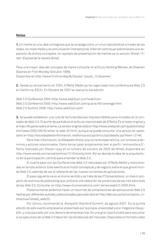 Capítulo I. Nociones básicas alrededor de la Web 2.0.

Notas
1. Un meme es una idea contagiosa que se propaga como un virus replicándose a través de las
redes, los mass media y la comunicación interpersonal. Internet contribuye sobremanera a la expansión de dichos conceptos. Un ejemplo de presentación de memes es la sección Wired / Tired / Expired de la revista Wired.
Para una mayor idea del concepto de meme consultar el artículo Hacking Memes, de Stephen
Downes en First Monday (Octubre 1999).
Disponible en http://www.firstmonday.dk/Issues/ issue4_10/downes/
2. Desde su lanzamiento en 2004, O’Reilly Media ya ha organizado tres conferencias Web 2.0
en California, EEUU. En Octubre de 2007 se realiza la 4ta edición.
Web 2.0 Conference 2004: http://www.web2con.com/web2con/
Web 2.0 Conference 2005: http://www.web2con.com/pub/w/40/coverage.html
Web 2.0 Summit 2006: http://www.web2con.com/
3. Se puede establecer una ruta de lecturas básicas imprescindibles para iniciados en el concepto de Web 2.0. El punto de partida es el artículo mencionado de O’Reilly. Es el texto original y
el más influyente sobre el tema. La versión original está en http://www.oreillynet.com/pub/a/oreilly/
tim/news/2005/09/30/what-is-web-20.html, aunque se puede consultar una versión en castellano en http://sociedaddelainformacion. telefonica.es/jsp/articulos/detalle.jsp?elem=2146.
Para más información, la Wikipedia ofrece una correcta base teórica, con enlaces a términos y actores relacionados. Como tercer paso proponemos leer el perfil / entrevista a O’Reilly realizado por Steven Levy en el número de octubre de 2005 de Wired, disponible en
http://www.wired.com/wired/archive/13.10/oreilly.html. Allí se aborda la idea de la arquitectura de la participación, central para entender la Web 2.0.
El cuarto paso son las Conferencias Web 2.0 realizadas por O’Reilly Media y mencionadas en la nota anterior. Este evento es el motor conceptual y de negocio sobre el que gira el mundo Web 2.0, además de ser el referente de las nuevas corrientes de aplicaciones.
El paso siguiente va en el mismo sentido y se trata de las IT Conversations, un macro-prode archivos de podcasting que contiene una selección de ponencias de las tres ediciones
yecto
de las Web 2.0. Consultar en http://www.itconversations.com/ series/web2.0-2005.html.
Posteriormente podemos hacer un recorrido de compilaciones de aplicaciones Web 2.0
hechas por diferentes autores y seleccionadas para este libro en http://del.icio.us/comunicacion_interactiva/listado_web20.
Por último, recomiendo la AlwaysOn Stanford Summit, de agosto 2007. Es la quinta
edición de este evento empresarial presentado por la propia universidad y el e-magazine OlwaysOn, y coauspiciado por una decena de empresas top. Es una gran oportunidad para escuchar
a los ejecutivos de la Web 2.0 describir las tendencias del mercado. Disponible en formato video

| 39

 