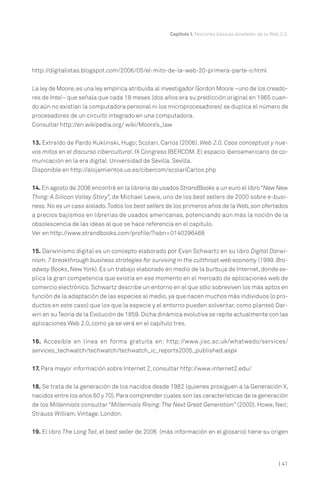 Capítulo I. Nociones básicas alrededor de la Web 2.0.

http://digitalistas.blogspot.com/2006/05/el-mito-de-la-web-20-primera-parte-o.html
La ley de Moore, es una ley empírica atribuída al investigador Gordon Moore –uno de los creadores de Intel– que señala que cada 18 meses (dos años era su predicción original en 1965 cuando aún no existían la computadora personal ni los microprocesadores) se duplica el número de
procesadores de un circuito integrado en una computadora.
Consultar http://en.wikipedia.org/ wiki/Moore’s_law
13. Extraído de Pardo Kuklinski, Hugo; Scolari, Carlos (2006). Web 2.0. Caos conceptual y nuevos mitos en el discurso cibercultural. IX Congreso IBERCOM. El espacio iberoamericano de comunicación en la era digital. Universidad de Sevilla. Sevilla.
Disponible en http://alojamientos.us.es/cibercom/scolariCarlos.php
14. En agosto de 2006 encontré en la librería de usados StrandBooks a un euro el libro “New New
Thing: A Silicon Valley Story”, de Michael Lewis, uno de los best sellers de 2000 sobre e-business. No es un caso aislado. Todos los best sellers de los primeros años de la Web, son ofertados
a precios bajísmos en librerías de usados americanas, potenciando aún más la noción de la
obsolescencia de las ideas al que se hace referencia en el capítulo.
Ver en http://www.strandbooks.com/profile/?isbn=0140296468
15. Darwinismo digital es un concepto elaborado por Evan Schwartz en su libro Digital Darwinism. 7 breakthrough business strategies for surviving in the cutthroat web economy (1999. Broadway Books, New York). Es un trabajo elaborado en medio de la burbuja de Internet, donde explica la gran competencia que existía en ese momento en el mercado de aplicaciones web de
comercio electrónico. Schwartz describe un entorno en el que sólo sobreviven los más aptos en
función de la adaptación de las especies al medio, ya que nacen muchos más individuos (o productos en este caso) que los que la especie y el entorno pueden solventar, como planteó Darwin en su Teoría de la Evolución de 1859. Dicha dinámica evolutiva se repite actualmente con las
aplicaciones Web 2.0, como ya se verá en el capítulo tres.
16. Accesible en línea en forma gratuita en: http://www.jisc.ac.uk/whatwedo/services/
services_techwatch/techwatch/techwatch_ic_reports2005_published.aspx
17. Para mayor información sobre Internet 2, consultar http://www.internet2.edu/
18. Se trata de la generación de los nacidos desde 1982 (quienes prosiguen a la Generación X,
nacidos entre los años 60 y 70). Para comprender cuales son las características de la generación
de los Millennials consultar “Millennials Rising: The Next Great Generation” (2000). Howe, Neil;
Strauss William. Vintage. London.
19. El libro The Long Tail, el best seller de 2006 (más información en el glosario) tiene su origen

| 41

 