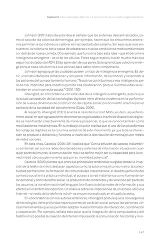 Capítulo II. Intercreatividad y Web 2.0. La construcción de un cerebro digital planetario.

Johnson (2001) aborda esta idea al señalar que los sistemas descentralizados, como el caso de las colonias de hormigas, por ejemplo, hacen que los encuentros arbitrarios permitan a los individuos calibrar el macroestado del sistema. Sin esos azarosos encuentros, la colonia no sería capaz de adaptarse a nuevas condiciones medioambientales
o ir detrás de nueva comida. Otro ejemplo que funciona bajo esta idea –que él denomina
inteligencia emergente– es el de las células. Éstas según explica, hacen mucho más que
seguir los dictados del ADN. Ellas aprenden de sus pares. Este aprendizaje colectivo emerge porque cada célula mira a sus vecinas para saber cómo comportarse.
Johnson agrega que las ciudades poseen un tipo de inteligencia emergente. Es decir, una habilidad para almacenar y recuperar información, de reconocer y responder a
los patrones del comportamiento humano. “Nosotros contribuimos a esa inteligencia, pero es casi imposible para nosotros percibir esa colaboración, porque nuestras vidas se extienden en una incorrecta escala.” (2001:100)
Rheingold, en concordancia con esta idea de la inteligencia emergente, explica que
la actual apropiación de las tecnologías digitales tiene directa incidencia en la conformación de nuevas dinámicas de construcción del capital social (conocimiento colectivo) en el
contexto de la sociedad del conocimiento (Cobo, 2006).
Al respecto, Rheingold (2001) analiza el caso de los Flash Mobs, es decir, aquel fenómeno social en que agrupaciones de personas organizadas a través de dispositivos digitales se manifiestan colectivamente de manera presencial, lo que se conoce también como
movilizaciones instantáneas. En su trabajo, el autor explica que el uso de las plataformas
tecnológicas digitales es la columna vertebral de este movimiento, ya que toda la interacción se produce a distancia y funciona a través de la distribución de mensajes por medio
de redes sociales.
En esta línea, Castells (2006: 381) explica que “Con la difusión del acceso inalámbrico a Internet, así como a redes de ordenadores y sistemas de información situados en cualquier parte del mundo, la comunicación móvil se define mejor por su capacidad para la conectividad ubicua y permanente que por su movilidad potencial”.
Castells (2006) plantea que entre las principales tendencias surgidas desde la irrupción de la telefonía móvil, destacan aspectos como: la autonomía; el consumismo, la conectividad permanente; la formación de comunidades instantáneas; el desdibujamiento del
contexto social en la práctica individual; el acceso a la red inalámbrica como fuente de valor personal y como derecho social, la producción de contenidos y de servicios por parte de
los usuarios; la transformación del lenguaje; la influencia de las redes de información y sus
efectos en el ámbito sociopolítico. Un análisis sobre las implicancias de un acceso ubicuo a
Internet –a través de la telefonía móvil– se encuentra explicado en el capítulo sexto.
En concordancia con los autores anteriores, Rheingold postula que la convergencia
de tecnologías tiene profundas repercusiones de carácter social porque las personas utilizan herramientas que les permiten adoptar nuevos formatos de interacción, coordinación
y cooperación. Por ejemplo, señala este autor que la integración de la computadora y del
teléfono hizo posible la creación de Internet impulsando la comunicación horizontal y mul-

| 47

 