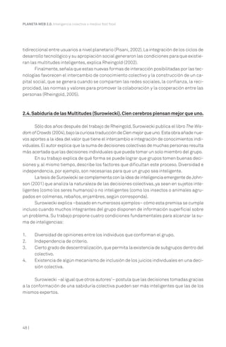PLANETA WEB 2.0. Inteligencia colectiva o medios fast food.

tidireccional entre usuarios a nivel planetario (Pisani, 2002). La integración de los ciclos de
desarrollo tecnológico y su apropiación social generaron las condiciones para que existieran las multitudes inteligentes, explica Rheingold (2002).
Finalmente, señala que estas nuevas formas de interacción posibilitadas por las tecnologías favorecen el intercambio de conocimiento colectivo y la construcción de un capital social, que se genera cuando se comparten las redes sociales, la confianza, la reciprocidad, las normas y valores para promover la colaboración y la cooperación entre las
personas (Rheingold, 2005).

2.4. Sabiduría de las Multitudes (Surowiecki). Cien cerebros piensan mejor que uno.
Sólo dos años después del trabajo de Rheingold, Surowiecki publica el libro The Wisdom of Crowds (2004), bajo la curiosa traducción de Cien mejor que uno. Esta obra añade nuevos aportes a la idea del valor que tiene el intercambio e integración de conocimientos individuales. El autor explica que la suma de decisiones colectivas de muchas personas resulta
más acertada que las decisiones individuales que pueda tomar un solo miembro del grupo.
En su trabajo explica de qué forma se puede lograr que grupos tomen buenas decisiones y, al mismo tiempo, describe los factores que dificultan este proceso. Diversidad e
independencia, por ejemplo, son necesarias para que un grupo sea inteligente.
La tesis de Surowiecki se complementa con la idea de inteligencia emergente de Johnson (2001) que analiza la naturaleza de las decisiones colectivas, ya sean en sujetos inteligentes (como los seres humanos) o no inteligentes (como los insectos o animales agrupados en colmenas, rebaños, enjambres, según corresponda).
Surowiecki explica –basado en numerosos ejemplos– cómo esta premisa se cumple
incluso cuando muchos integrantes del grupo disponen de información superficial sobre
un problema. Su trabajo propone cuatro condiciones fundamentales para alcanzar la suma de inteligencias:
1.
2.
3.
4.

Diversidad de opiniones entre los individuos que conforman el grupo.
Independencia de criterio.
Cierto grado de descentralización, que permita la existencia de subgrupos dentro del
colectivo.
Existencia de algún mecanismo de inclusión de los juicios individuales en una decisión colectiva.

Surowiecki –al igual que otros autores7– postula que las decisiones tomadas gracias
a la conformación de una sabiduría colectiva pueden ser más inteligentes que las de los
mismos expertos.

48 |

 